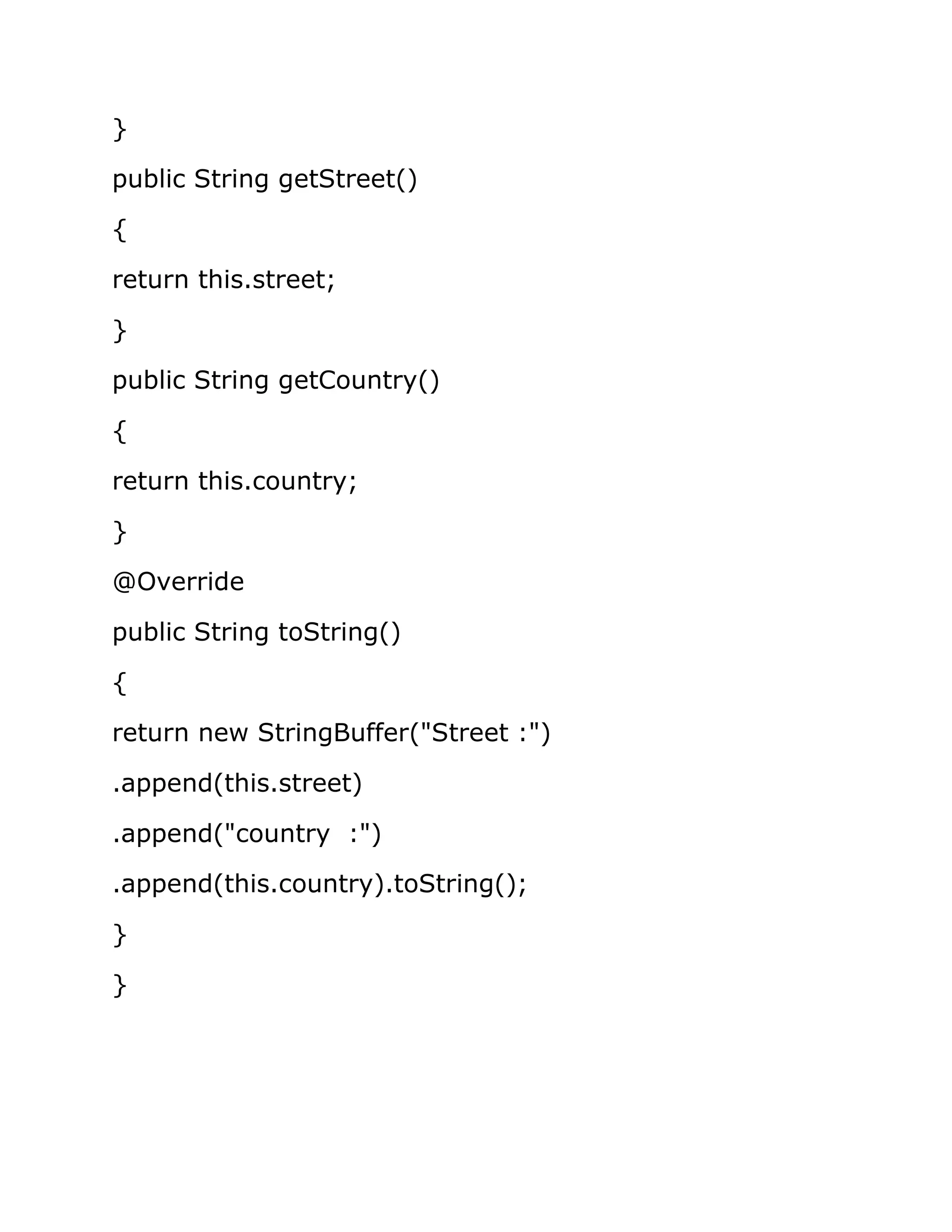 }
public String getStreet()
{
return this.street;
}
public String getCountry()
{
return this.country;
}
@Override
public String toString()
{
return new StringBuffer("Street :")
.append(this.street)
.append("country :")
.append(this.country).toString();
}
}
 