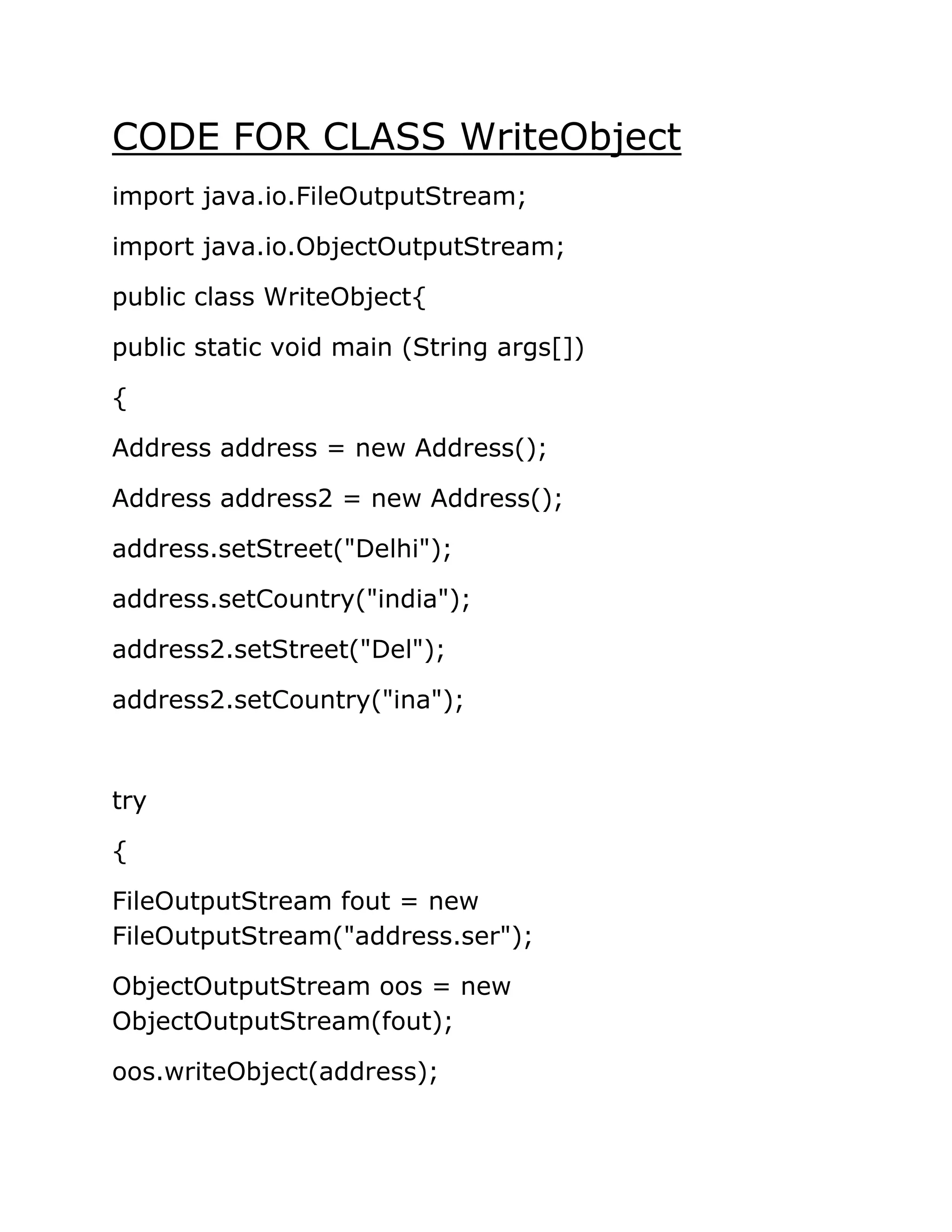 CODE FOR CLASS WriteObject
import java.io.FileOutputStream;
import java.io.ObjectOutputStream;
public class WriteObject{
public static void main (String args[])
{
Address address = new Address();
Address address2 = new Address();
address.setStreet("Delhi");
address.setCountry("india");
address2.setStreet("Del");
address2.setCountry("ina");
try
{
FileOutputStream fout = new
FileOutputStream("address.ser");
ObjectOutputStream oos = new
ObjectOutputStream(fout);
oos.writeObject(address);
 