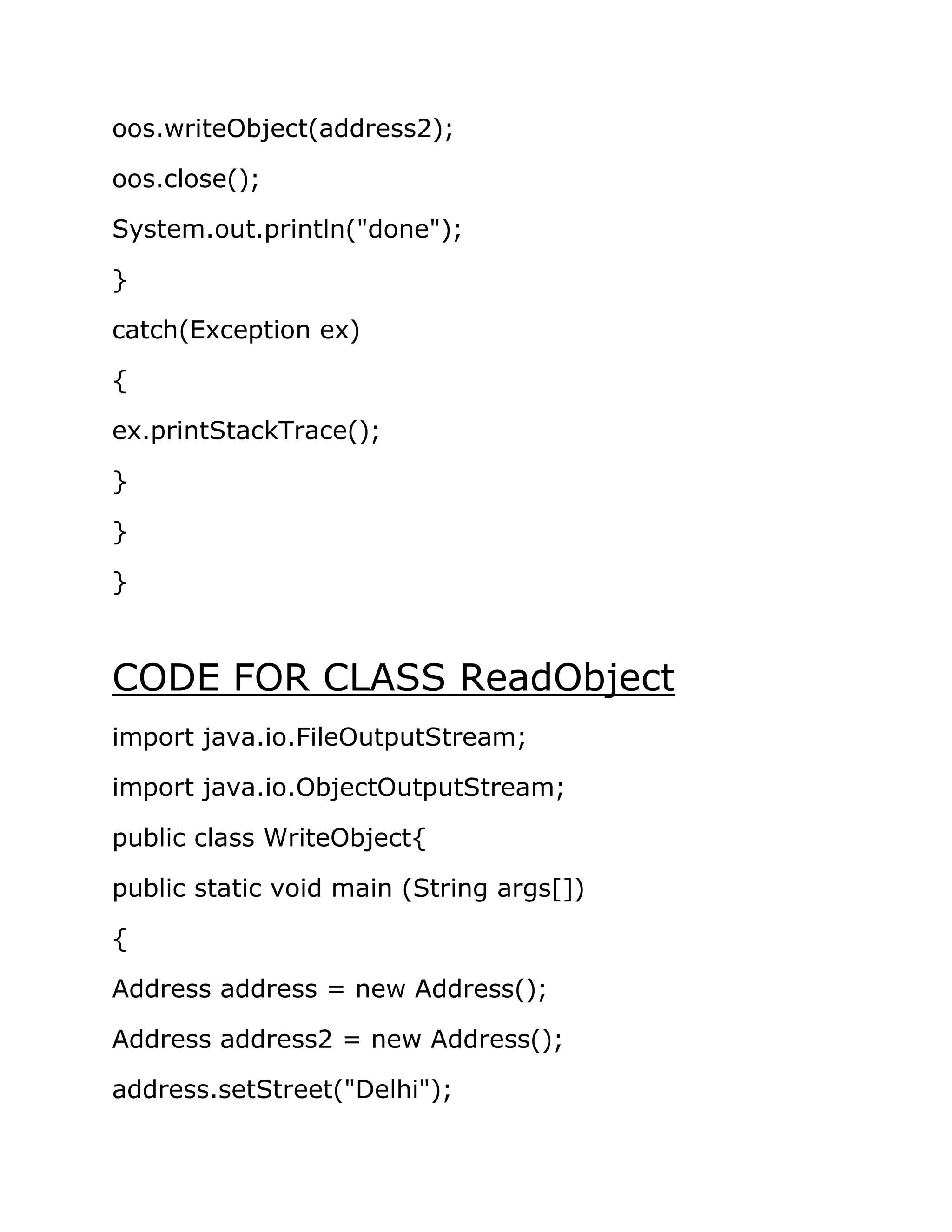 oos.writeObject(address2);
oos.close();
System.out.println("done");
}
catch(Exception ex)
{
ex.printStackTrace();
}
}
}
CODE FOR CLASS ReadObject
import java.io.FileOutputStream;
import java.io.ObjectOutputStream;
public class WriteObject{
public static void main (String args[])
{
Address address = new Address();
Address address2 = new Address();
address.setStreet("Delhi");
 