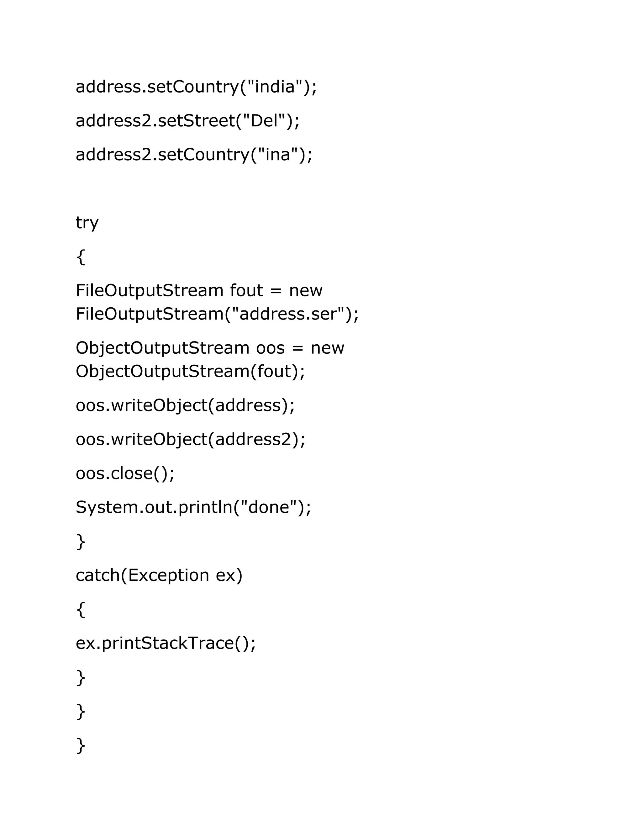 address.setCountry("india");
address2.setStreet("Del");
address2.setCountry("ina");
try
{
FileOutputStream fout = new
FileOutputStream("address.ser");
ObjectOutputStream oos = new
ObjectOutputStream(fout);
oos.writeObject(address);
oos.writeObject(address2);
oos.close();
System.out.println("done");
}
catch(Exception ex)
{
ex.printStackTrace();
}
}
}
 