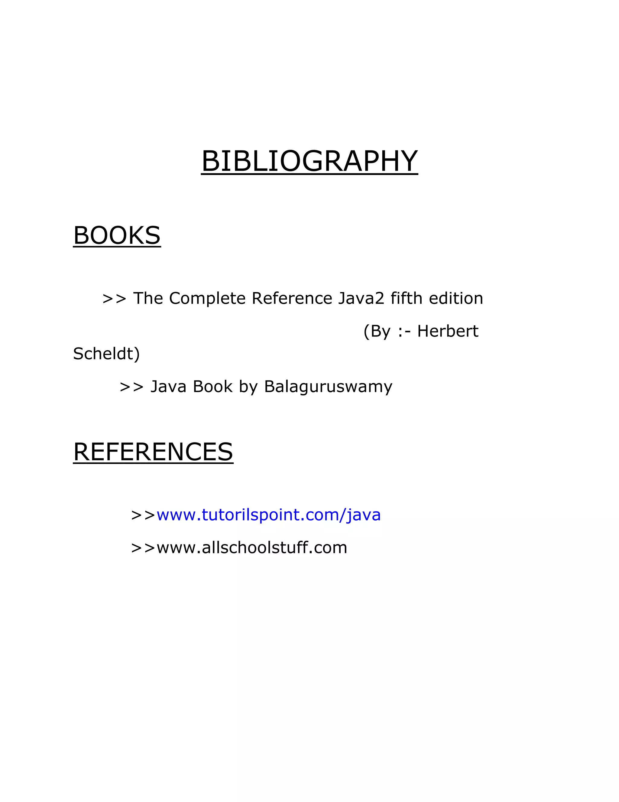 BIBLIOGRAPHY
BOOKS
>> The Complete Reference Java2 fifth edition
(By :- Herbert
Scheldt)
>> Java Book by Balaguruswamy
REFERENCES
>>www.tutorilspoint.com/java
>>www.allschoolstuff.com
 
