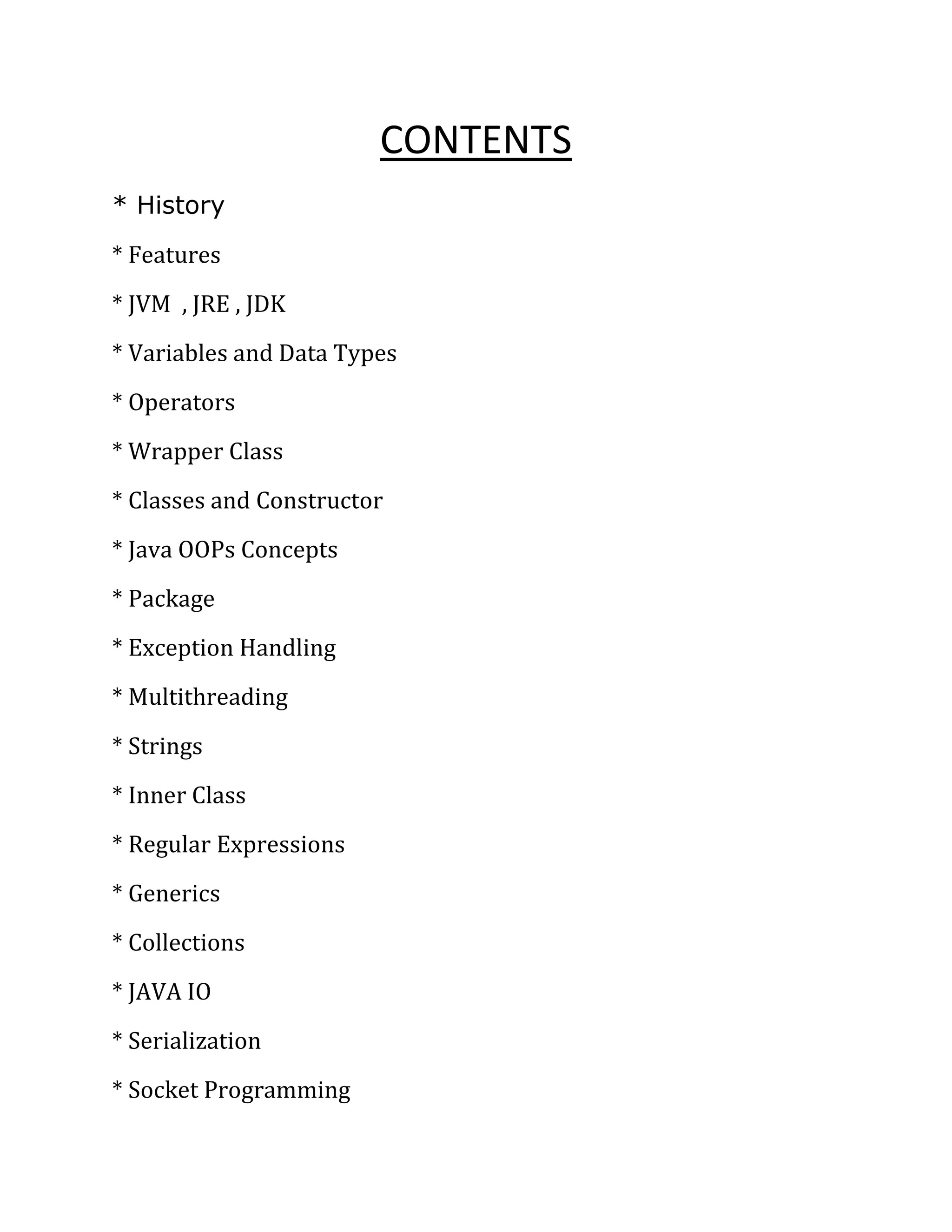 CONTENTS
* History
* Features
* JVM , JRE , JDK
* Variables and Data Types
* Operators
* Wrapper Class
* Classes and Constructor
* Java OOPs Concepts
* Package
* Exception Handling
* Multithreading
* Strings
* Inner Class
* Regular Expressions
* Generics
* Collections
* JAVA IO
* Serialization
* Socket Programming
 