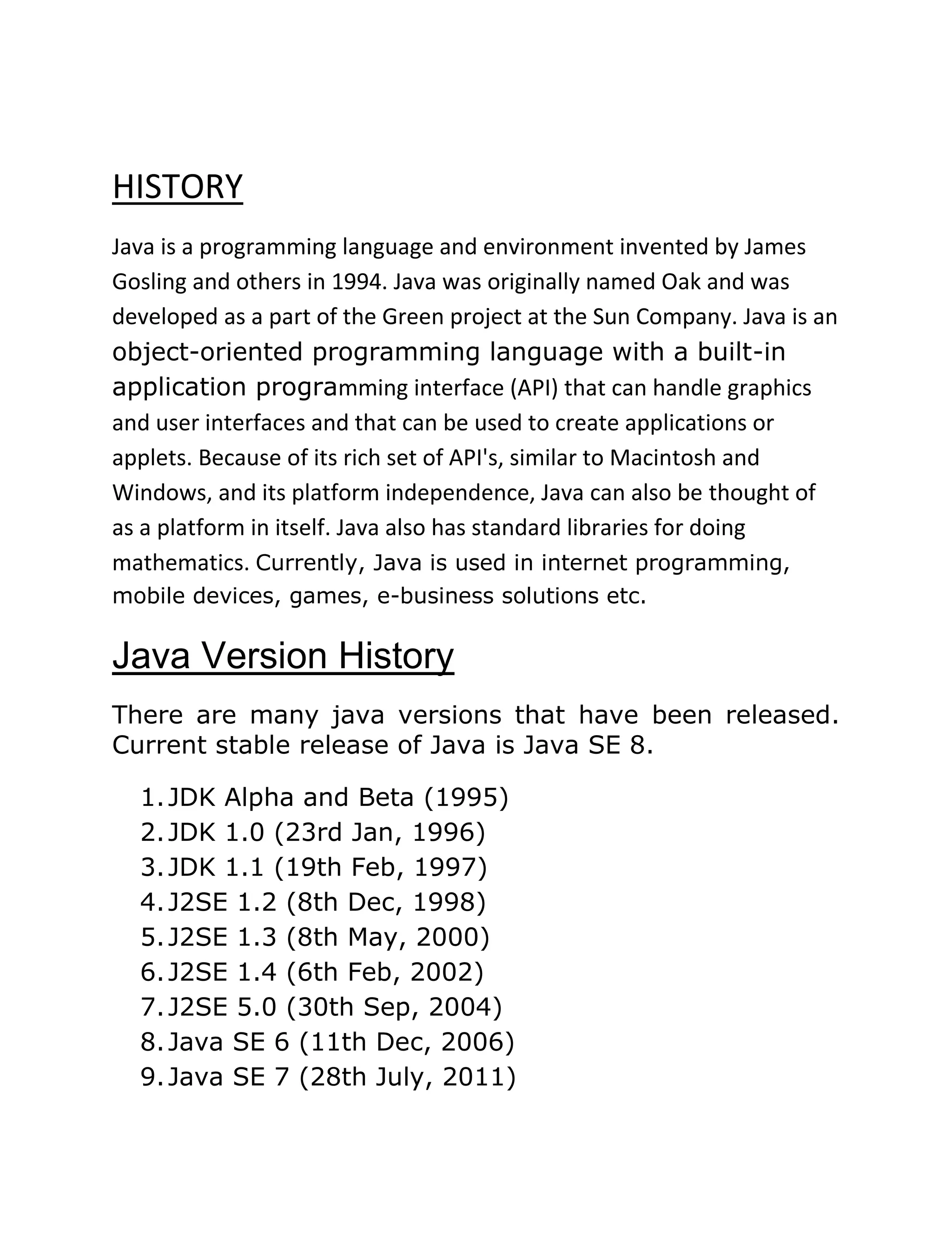 HISTORY
Java is a programming language and environment invented by James
Gosling and others in 1994. Java was originally named Oak and was
developed as a part of the Green project at the Sun Company. Java is an
object-oriented programming language with a built-in
application programming interface (API) that can handle graphics
and user interfaces and that can be used to create applications or
applets. Because of its rich set of API's, similar to Macintosh and
Windows, and its platform independence, Java can also be thought of
as a platform in itself. Java also has standard libraries for doing
mathematics. Currently, Java is used in internet programming,
mobile devices, games, e-business solutions etc.
Java Version History
There are many java versions that have been released.
Current stable release of Java is Java SE 8.
1.JDK Alpha and Beta (1995)
2.JDK 1.0 (23rd Jan, 1996)
3.JDK 1.1 (19th Feb, 1997)
4.J2SE 1.2 (8th Dec, 1998)
5.J2SE 1.3 (8th May, 2000)
6.J2SE 1.4 (6th Feb, 2002)
7.J2SE 5.0 (30th Sep, 2004)
8.Java SE 6 (11th Dec, 2006)
9.Java SE 7 (28th July, 2011)
 