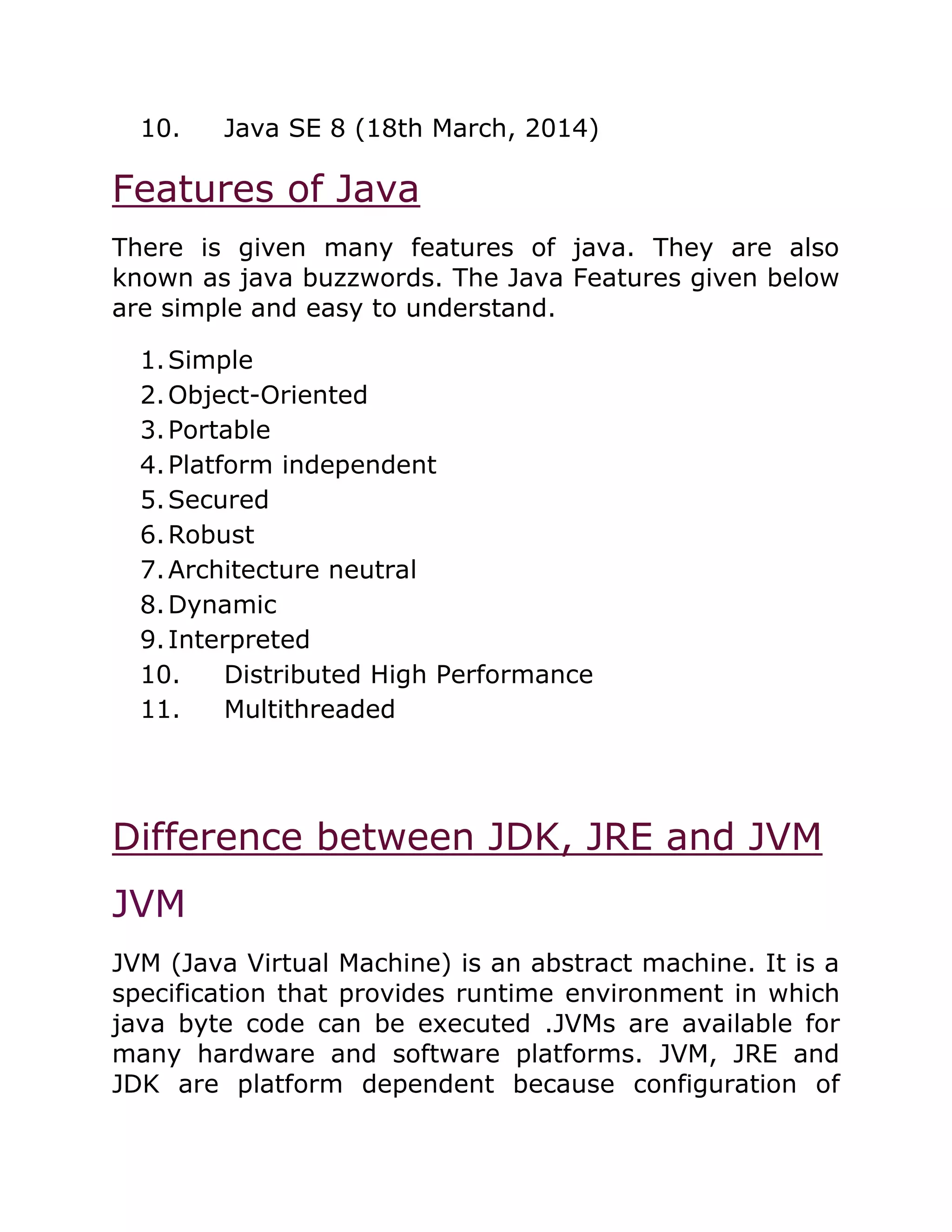 10. Java SE 8 (18th March, 2014)
Features of Java
There is given many features of java. They are also
known as java buzzwords. The Java Features given below
are simple and easy to understand.
1.Simple
2.Object-Oriented
3.Portable
4.Platform independent
5.Secured
6.Robust
7.Architecture neutral
8.Dynamic
9.Interpreted
10. Distributed High Performance
11. Multithreaded
Difference between JDK, JRE and JVM
JVM
JVM (Java Virtual Machine) is an abstract machine. It is a
specification that provides runtime environment in which
java byte code can be executed .JVMs are available for
many hardware and software platforms. JVM, JRE and
JDK are platform dependent because configuration of
 