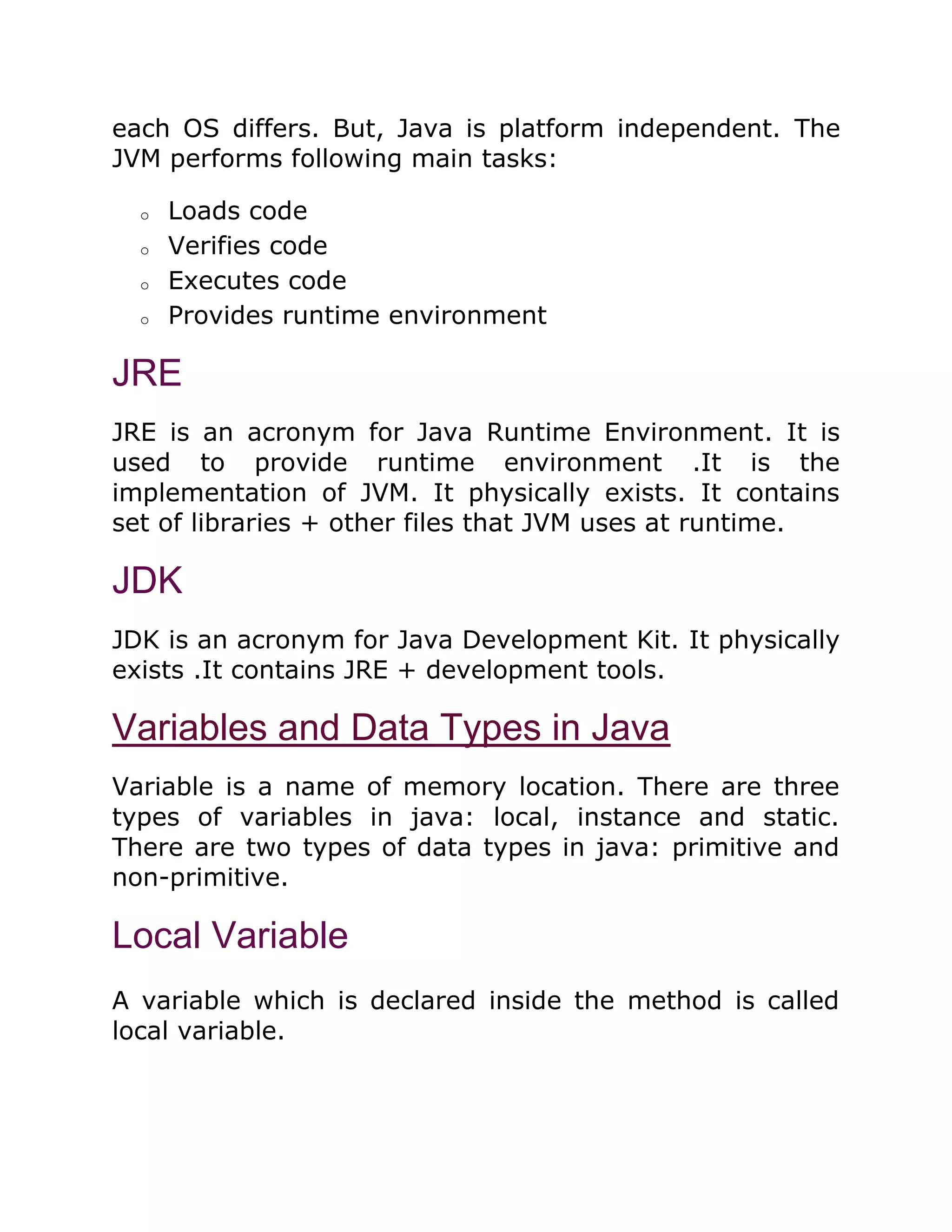 each OS differs. But, Java is platform independent. The
JVM performs following main tasks:
o Loads code
o Verifies code
o Executes code
o Provides runtime environment
JRE
JRE is an acronym for Java Runtime Environment. It is
used to provide runtime environment .It is the
implementation of JVM. It physically exists. It contains
set of libraries + other files that JVM uses at runtime.
JDK
JDK is an acronym for Java Development Kit. It physically
exists .It contains JRE + development tools.
Variables and Data Types in Java
Variable is a name of memory location. There are three
types of variables in java: local, instance and static.
There are two types of data types in java: primitive and
non-primitive.
Local Variable
A variable which is declared inside the method is called
local variable.
 