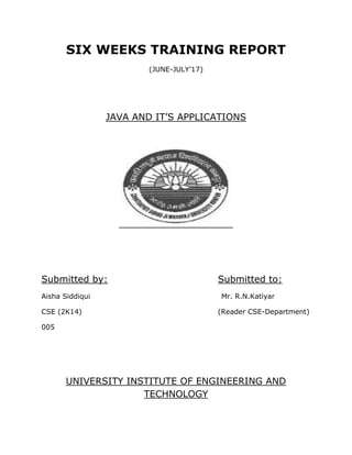 SIX WEEKS TRAINING REPORT
(JUNE-JULY’17)
JAVA AND IT’S APPLICATIONS
Submitted by: Submitted to:
Aisha Siddiqui Mr. R.N.Katiyar
CSE (2K14) (Reader CSE-Department)
005
UNIVERSITY INSTITUTE OF ENGINEERING AND
TECHNOLOGY
 