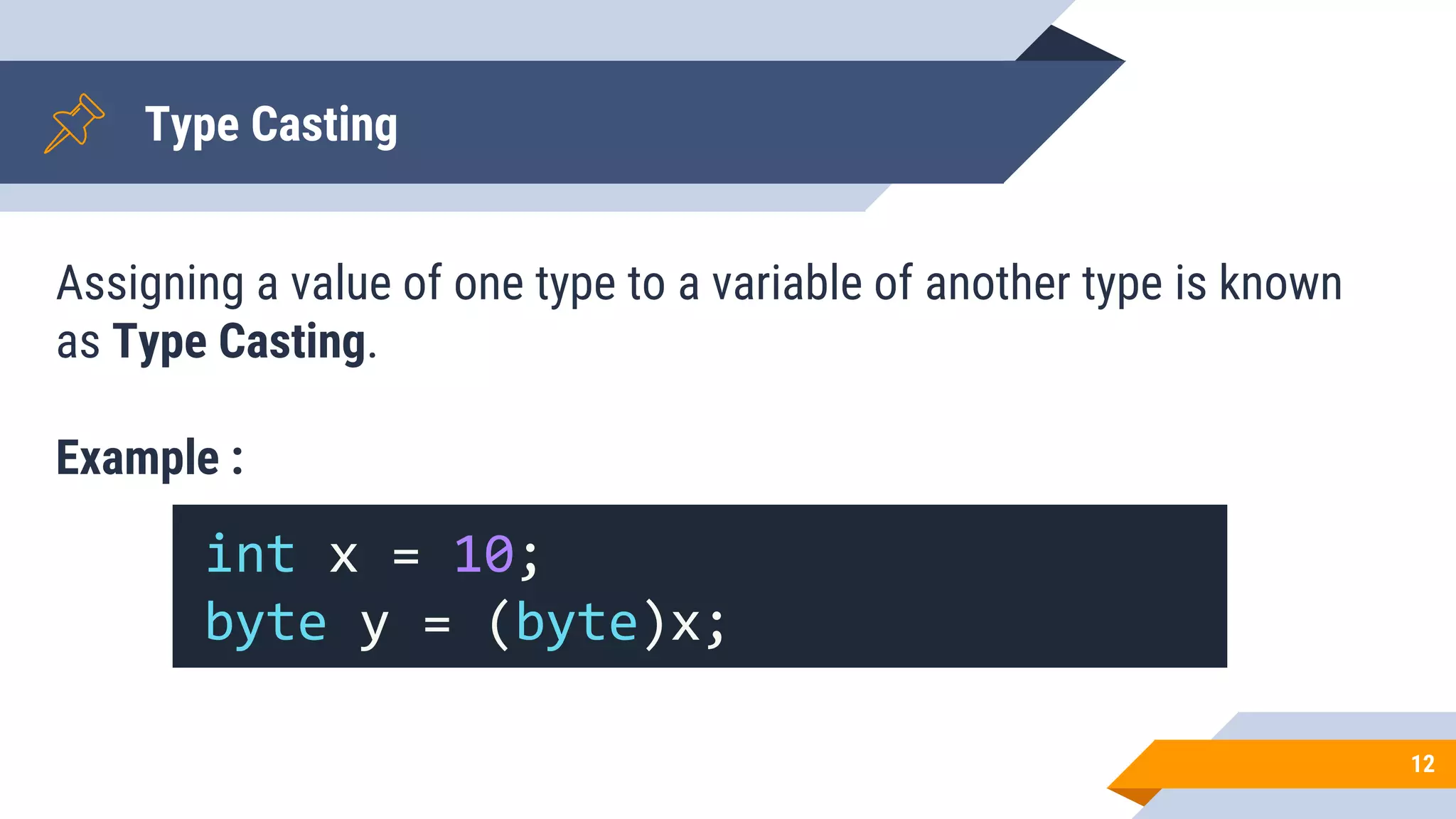Type Casting
Assigning a value of one type to a variable of another type is known
as Type Casting.
Example :
12
int x = 10;
byte y = (byte)x;
 