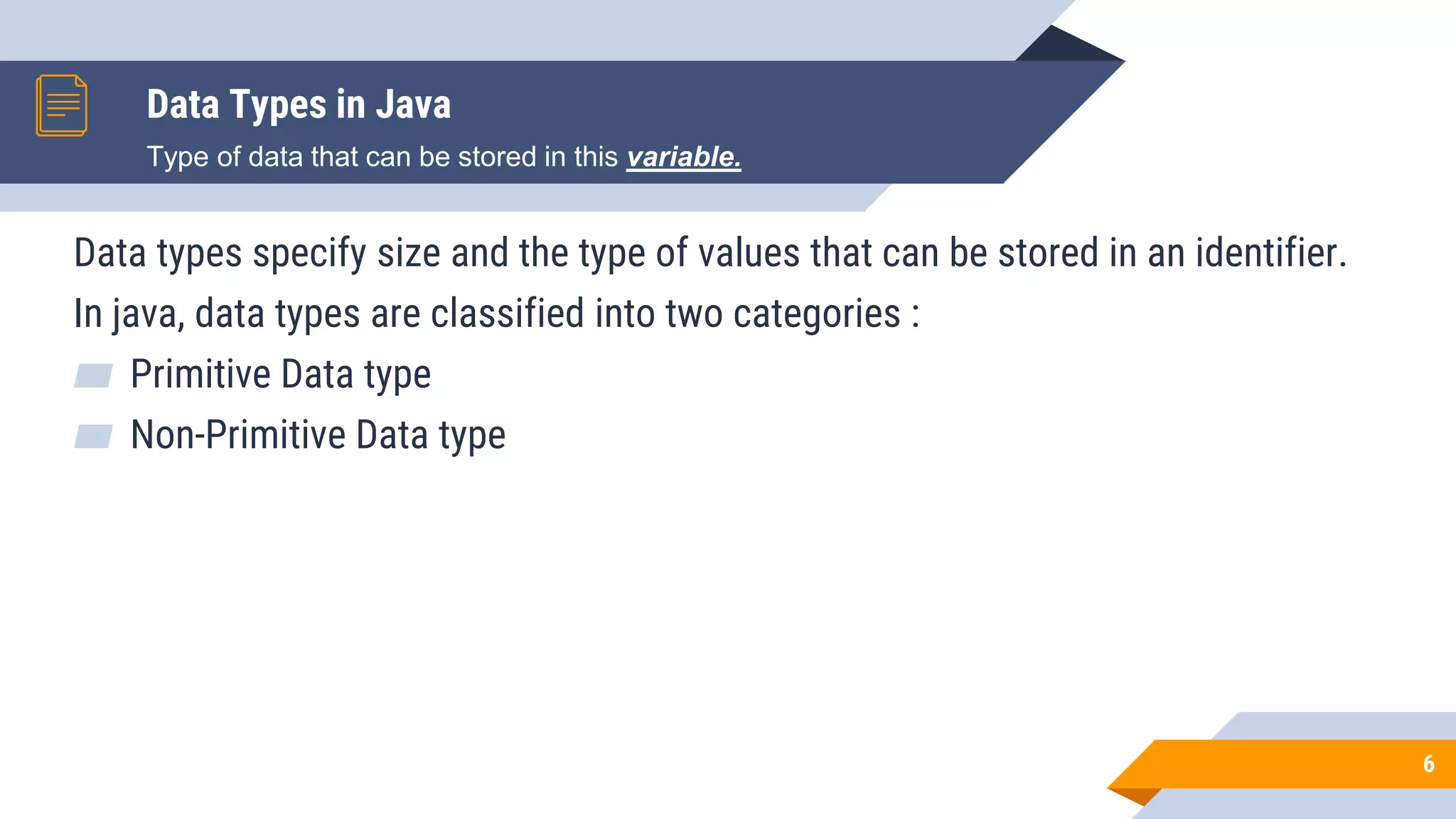 Data Types in Java
6
Data types specify size and the type of values that can be stored in an identifier.
In java, data types are classified into two categories :
▰ Primitive Data type
▰ Non-Primitive Data type
Type of data that can be stored in this variable.
 