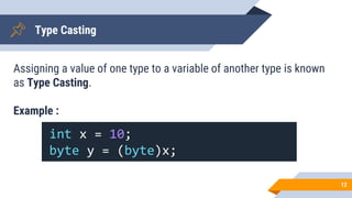 Type Casting
Assigning a value of one type to a variable of another type is known
as Type Casting.
Example :
12
int x = 10;
byte y = (byte)x;
 