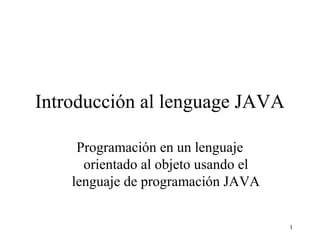 1
Introducción al lenguage JAVA
Programación en un lenguaje
orientado al objeto usando el
lenguaje de programación JAVA
 