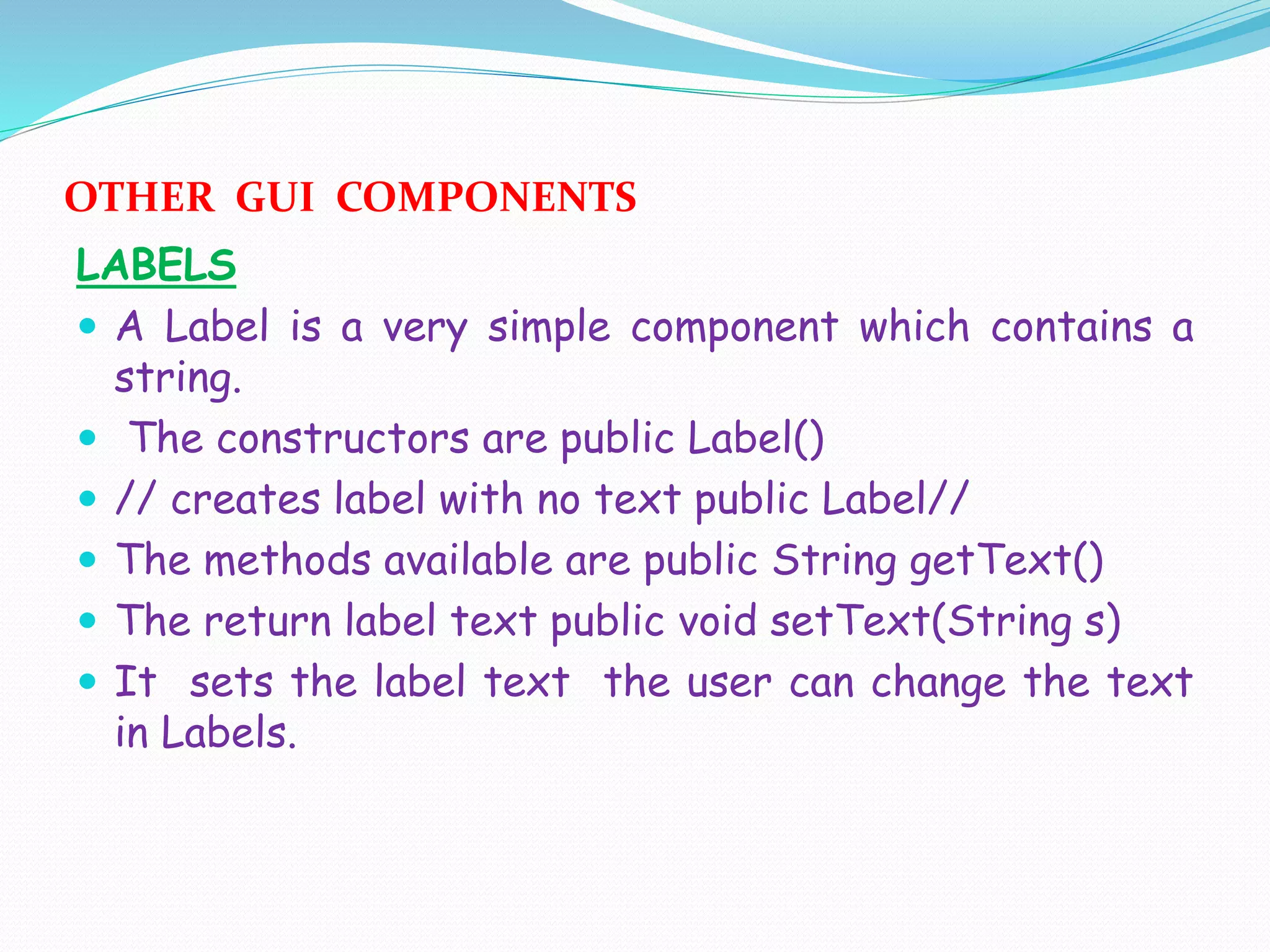 OTHER GUI COMPONENTS
LABELS
 A Label is a very simple component which contains a
string.
 The constructors are public Label()
 // creates label with no text public Label//
 The methods available are public String getText()
 The return label text public void setText(String s)
 It sets the label text the user can change the text
in Labels.
 