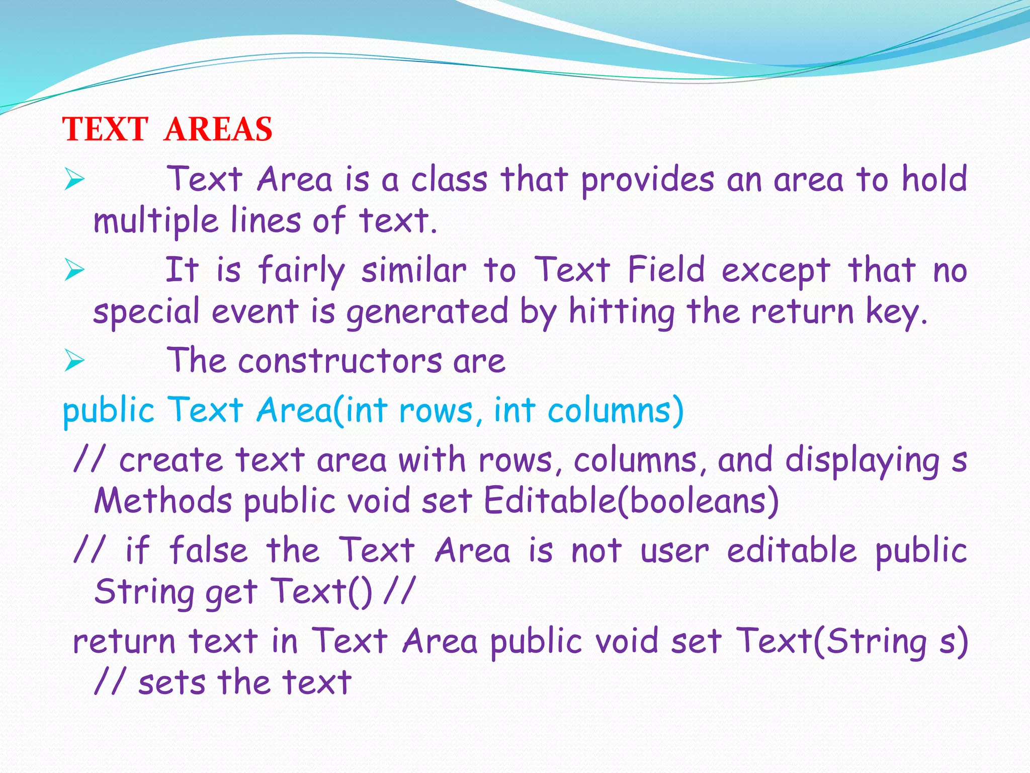TEXT AREAS
 Text Area is a class that provides an area to hold
multiple lines of text.
 It is fairly similar to Text Field except that no
special event is generated by hitting the return key.
 The constructors are
public Text Area(int rows, int columns)
// create text area with rows, columns, and displaying s
Methods public void set Editable(booleans)
// if false the Text Area is not user editable public
String get Text() //
return text in Text Area public void set Text(String s)
// sets the text
 