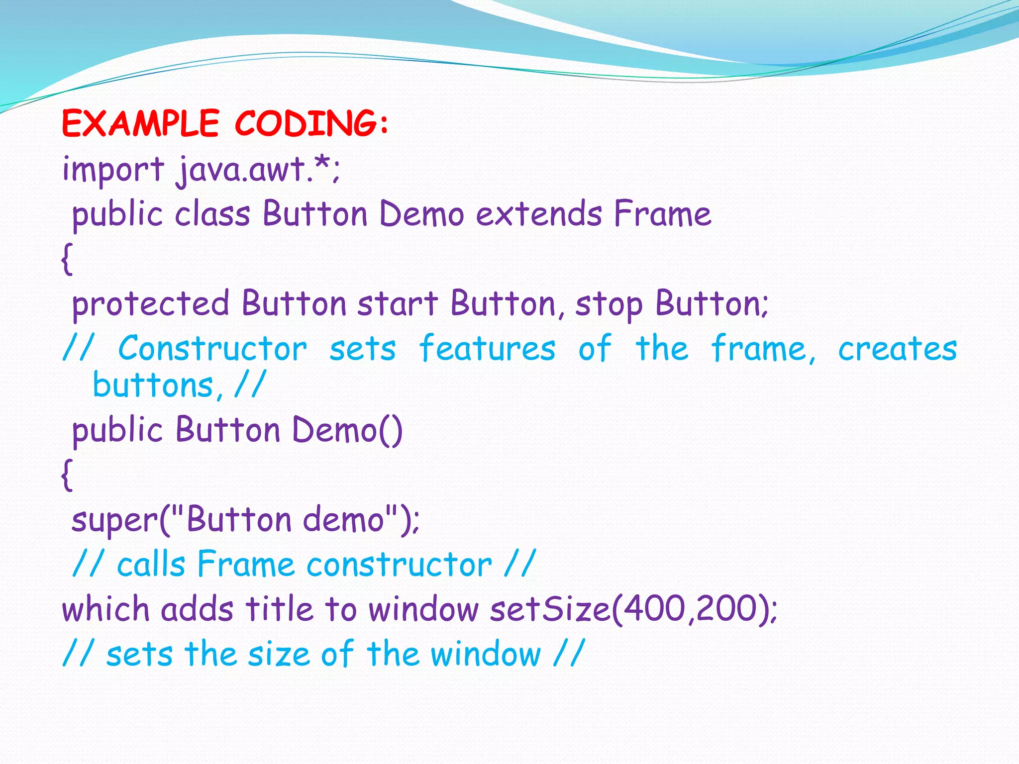 EXAMPLE CODING:
import java.awt.*;
public class Button Demo extends Frame
{
protected Button start Button, stop Button;
// Constructor sets features of the frame, creates
buttons, //
public Button Demo()
{
super("Button demo");
// calls Frame constructor //
which adds title to window setSize(400,200);
// sets the size of the window //
 