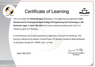 Spoken Tutorial Talk To A Teacher
_
_
Certificate of Learning
April 15th 2015
5098654TAW
This is to certify that Abhijit Murgod participated in the Java training organized at Smt
Kamala And Sri Venkappa M Agadi College Of Engineering And Technology by Mr.
Shrikanth Jogar on April 15th 2015 with course material provided by the Talk To A
Teacher project at IIT Bombay.
A comprehensive set of topics pertaining to Java were covered in the workshop. This
training is offered by the Spoken Tutorial Project, IIT Bombay, funded by National Mission
on Education through ICT, MHRD, Govt., of India.
 