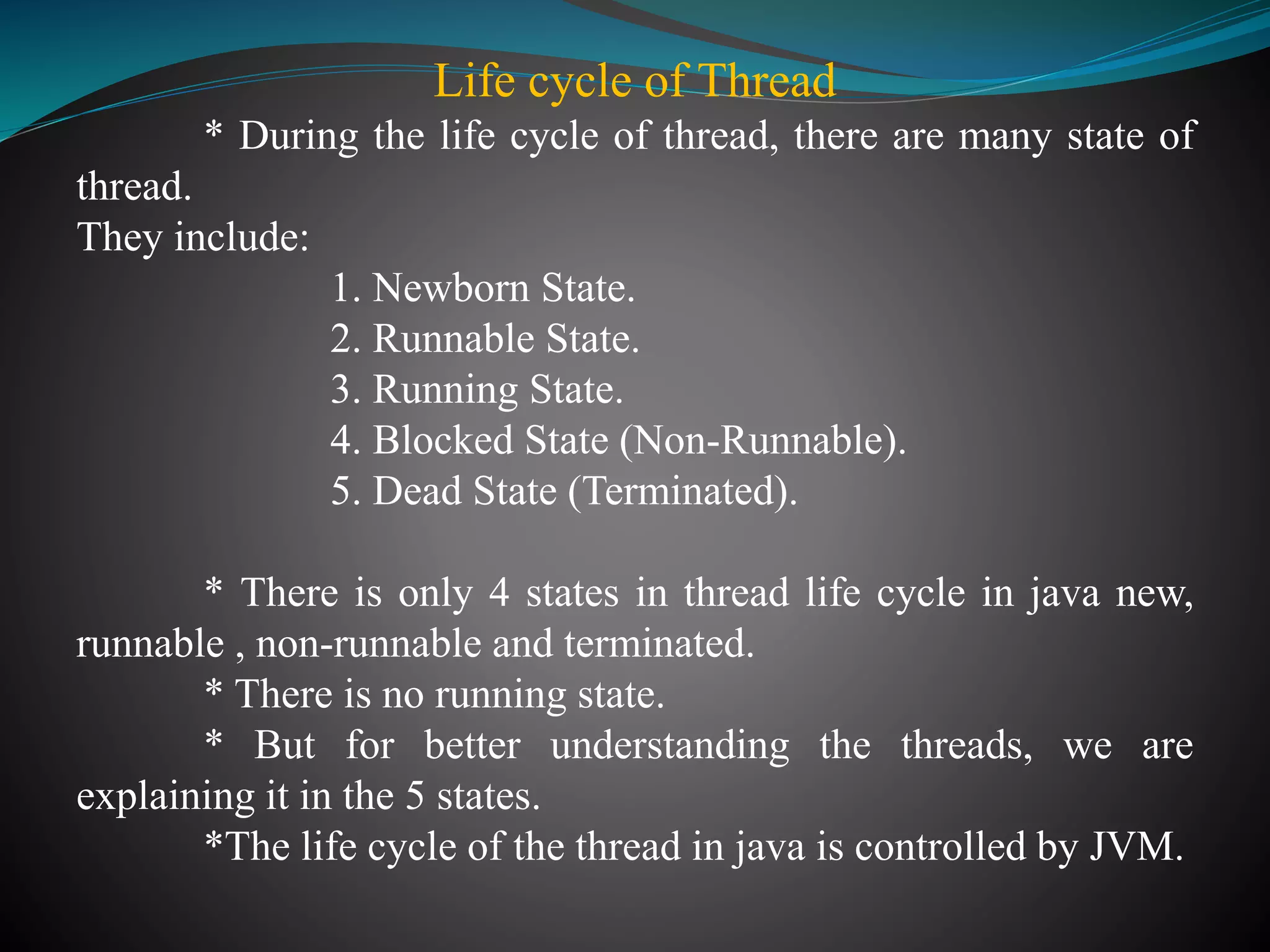 Life cycle of Thread
* During the life cycle of thread, there are many state of
thread.
They include:
1. Newborn State.
2. Runnable State.
3. Running State.
4. Blocked State (Non-Runnable).
5. Dead State (Terminated).
* There is only 4 states in thread life cycle in java new,
runnable , non-runnable and terminated.
* There is no running state.
* But for better understanding the threads, we are
explaining it in the 5 states.
*The life cycle of the thread in java is controlled by JVM.
 