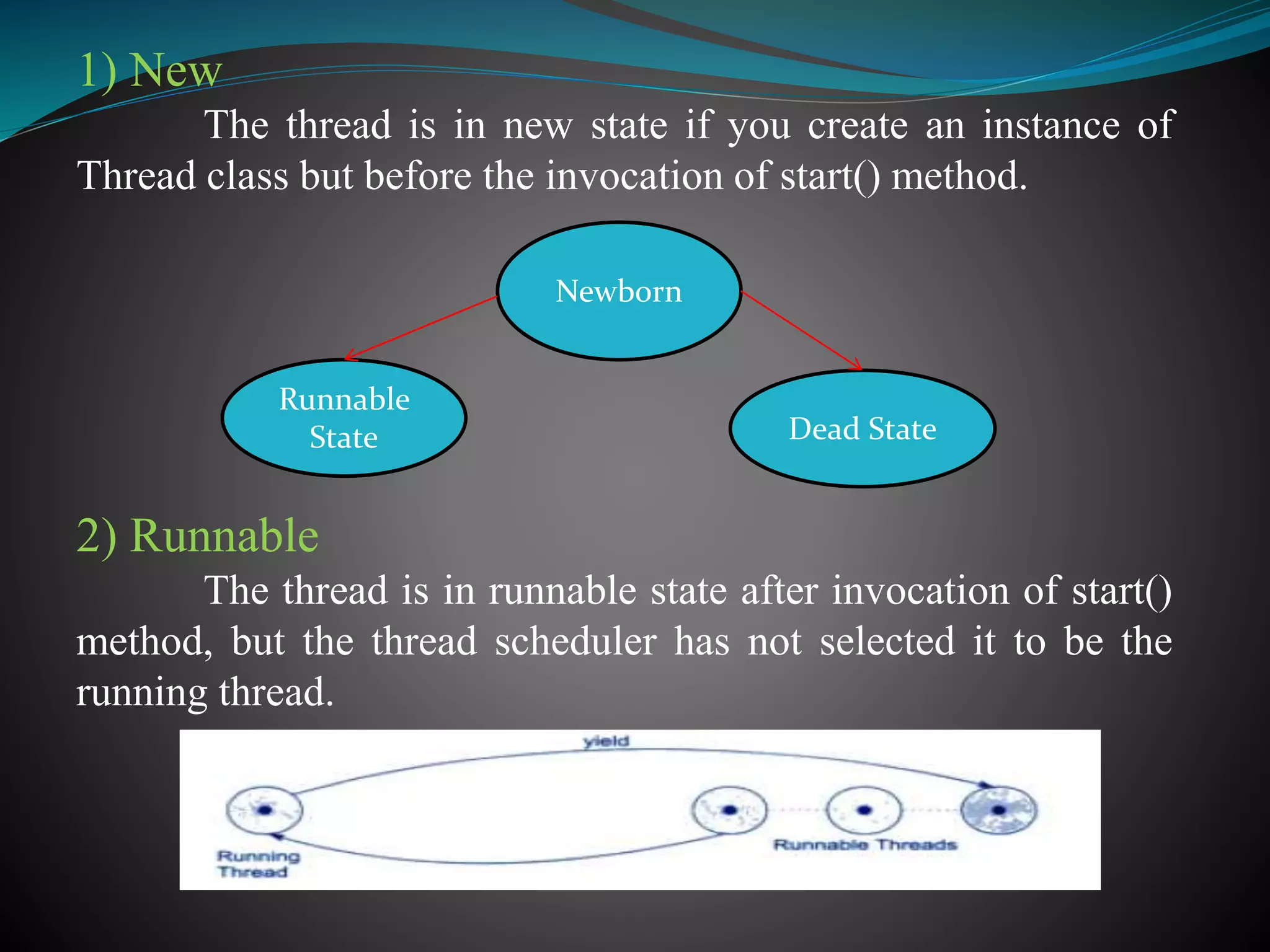1) New
The thread is in new state if you create an instance of
Thread class but before the invocation of start() method.
2) Runnable
The thread is in runnable state after invocation of start()
method, but the thread scheduler has not selected it to be the
running thread.
Newborn
Dead State
Runnable
State
 