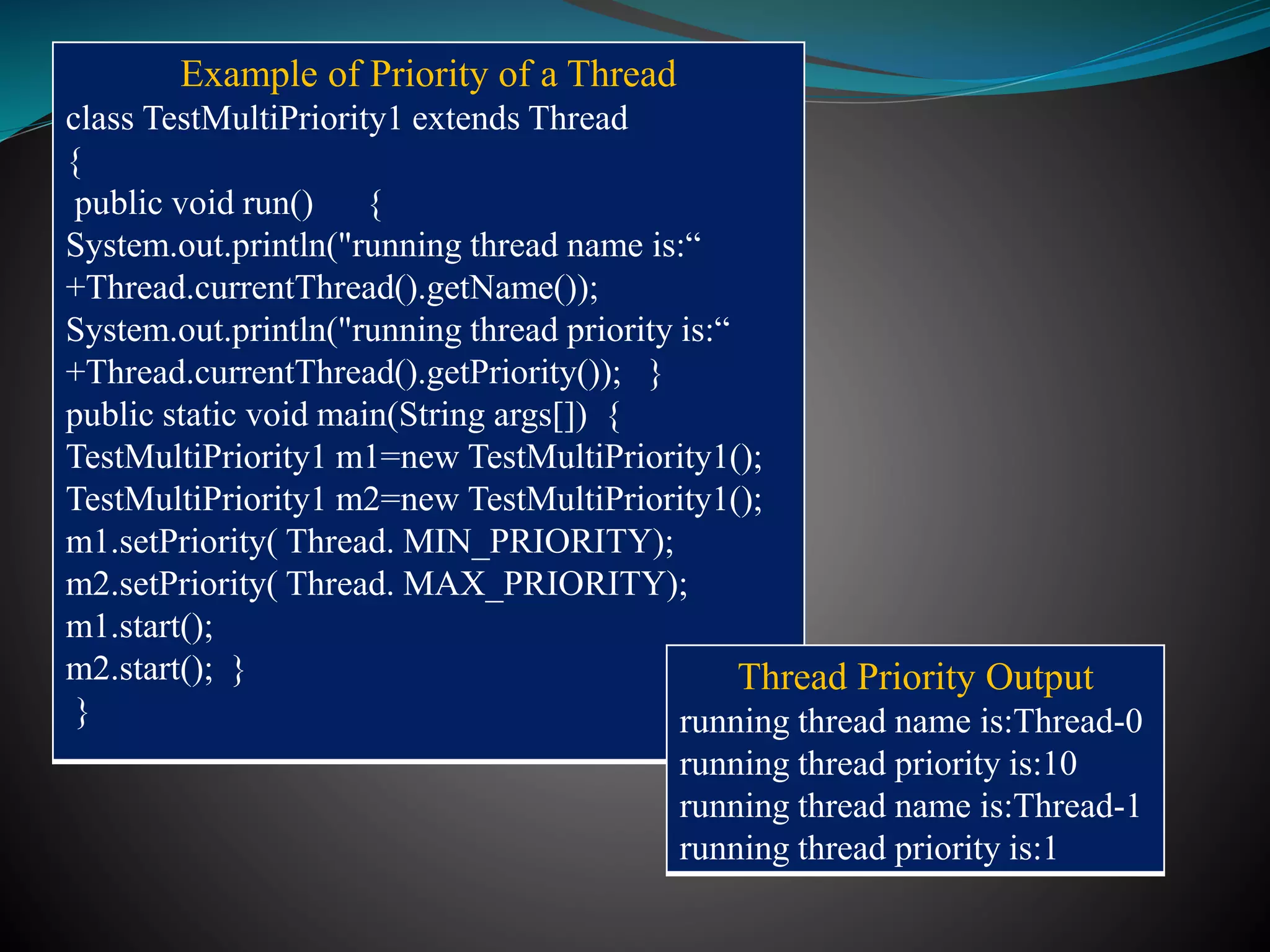 Example of Priority of a Thread
class TestMultiPriority1 extends Thread
{
public void run() {
System.out.println("running thread name is:“
+Thread.currentThread().getName());
System.out.println("running thread priority is:“
+Thread.currentThread().getPriority()); }
public static void main(String args[]) {
TestMultiPriority1 m1=new TestMultiPriority1();
TestMultiPriority1 m2=new TestMultiPriority1();
m1.setPriority( Thread. MIN_PRIORITY);
m2.setPriority( Thread. MAX_PRIORITY);
m1.start();
m2.start(); }
}
Thread Priority Output
running thread name is:Thread-0
running thread priority is:10
running thread name is:Thread-1
running thread priority is:1
 