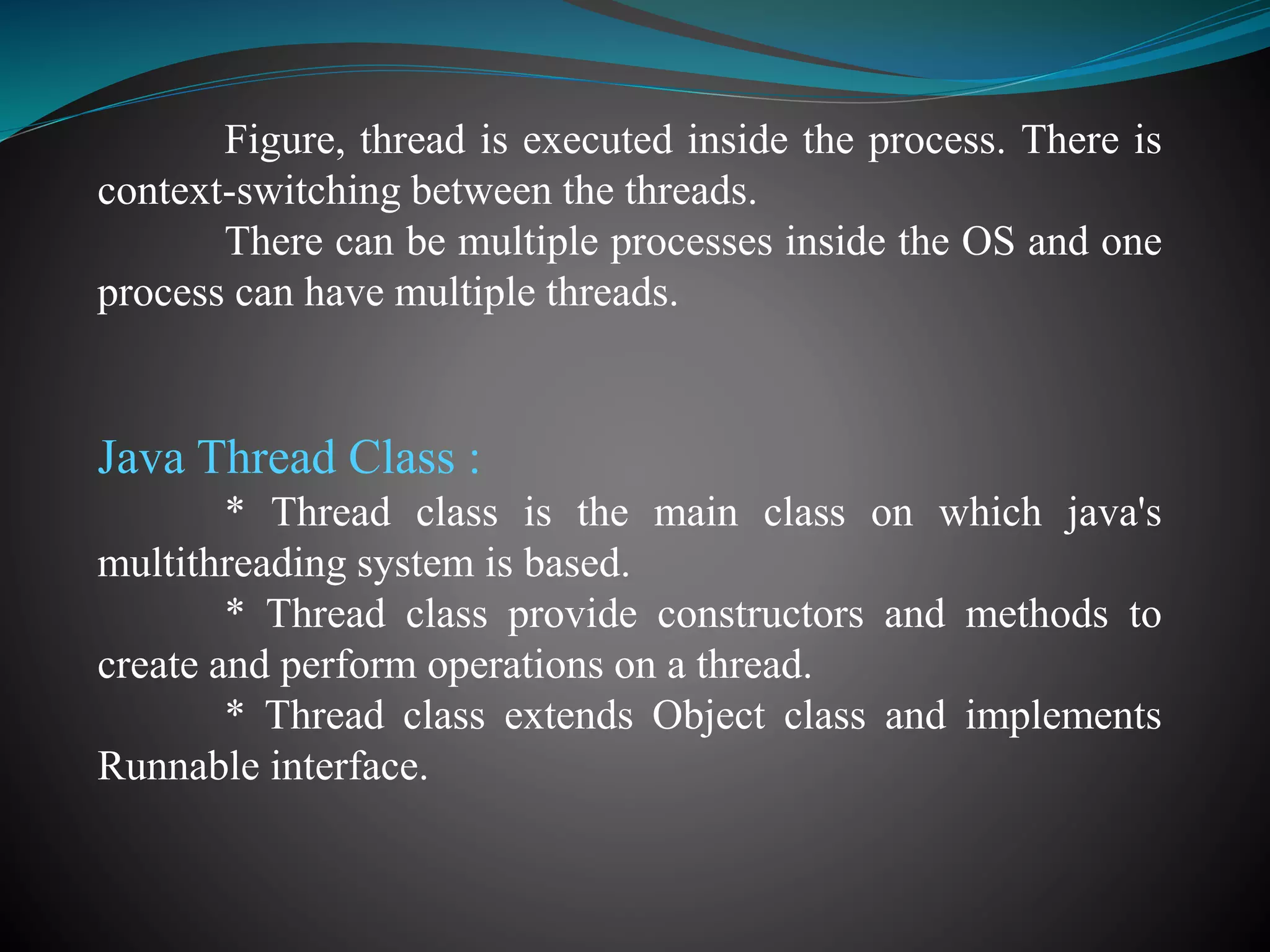 Figure, thread is executed inside the process. There is
context-switching between the threads.
There can be multiple processes inside the OS and one
process can have multiple threads.
Java Thread Class :
* Thread class is the main class on which java's
multithreading system is based.
* Thread class provide constructors and methods to
create and perform operations on a thread.
* Thread class extends Object class and implements
Runnable interface.
 