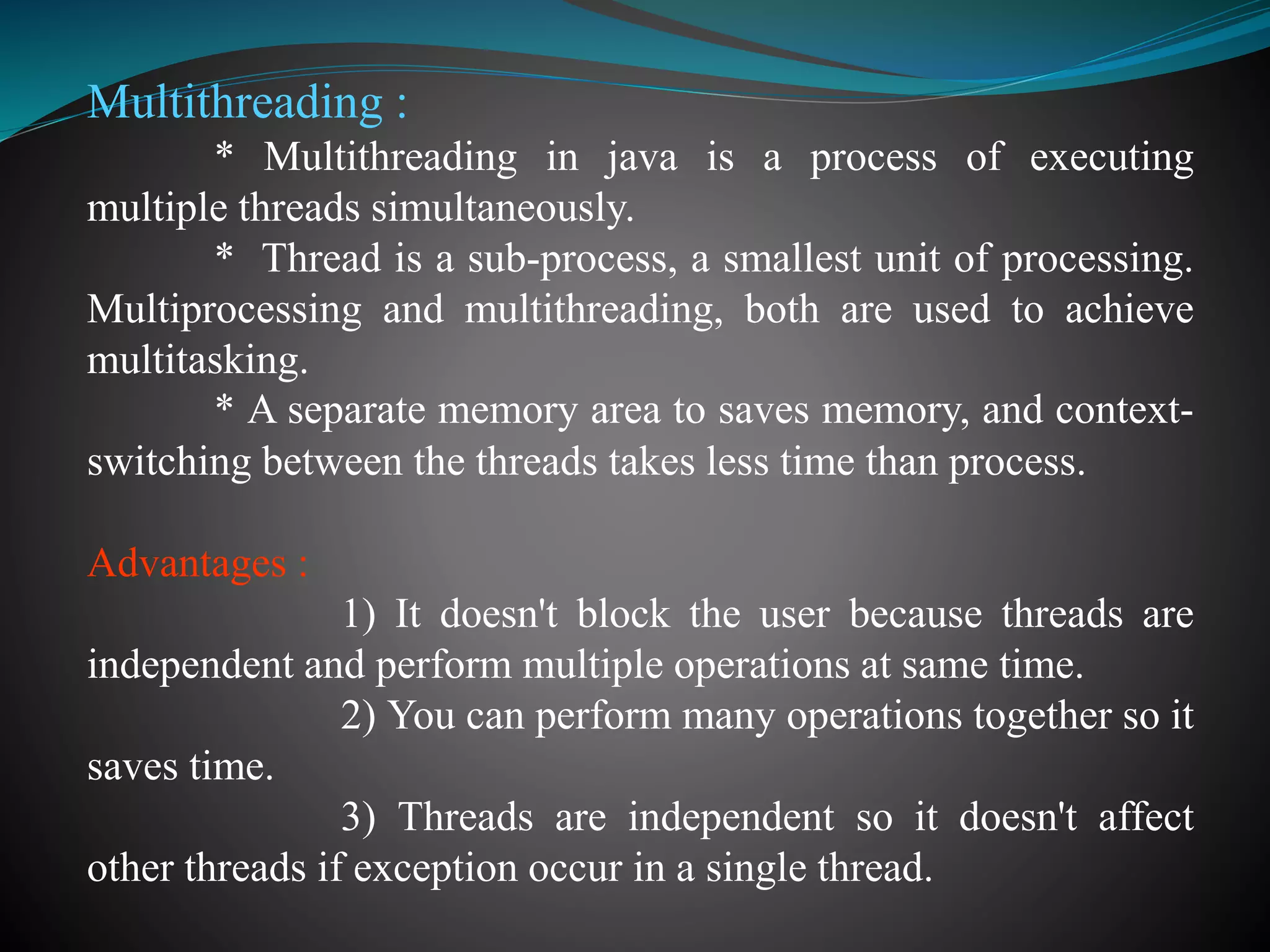 Multithreading :
* Multithreading in java is a process of executing
multiple threads simultaneously.
* Thread is a sub-process, a smallest unit of processing.
Multiprocessing and multithreading, both are used to achieve
multitasking.
* A separate memory area to saves memory, and context-
switching between the threads takes less time than process.
Advantages :
1) It doesn't block the user because threads are
independent and perform multiple operations at same time.
2) You can perform many operations together so it
saves time.
3) Threads are independent so it doesn't affect
other threads if exception occur in a single thread.
 