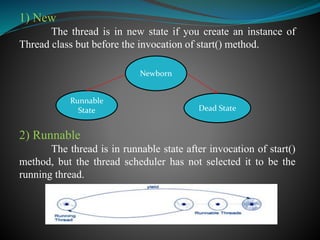 1) New
The thread is in new state if you create an instance of
Thread class but before the invocation of start() method.
2) Runnable
The thread is in runnable state after invocation of start()
method, but the thread scheduler has not selected it to be the
running thread.
Newborn
Dead State
Runnable
State
 