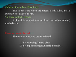 4) Non-Runnable (Blocked)
This is the state when the thread is still alive, but is
currently not eligible to run.
5) Terminated (Dead)
A thread is in terminated or dead state when its run()
method exits.
How to create thread :
There are two ways to create a thread.
1. By extending Thread class
2. By implementing Runnable interface.
 
