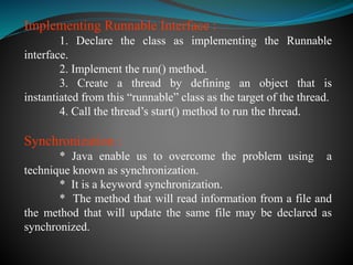 Implementing Runnable Interface :
1. Declare the class as implementing the Runnable
interface.
2. Implement the run() method.
3. Create a thread by defining an object that is
instantiated from this “runnable” class as the target of the thread.
4. Call the thread’s start() method to run the thread.
Synchronization :
* Java enable us to overcome the problem using a
technique known as synchronization.
* It is a keyword synchronization.
* The method that will read information from a file and
the method that will update the same file may be declared as
synchronized.
 