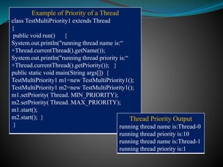 Example of Priority of a Thread
class TestMultiPriority1 extends Thread
{
public void run() {
System.out.println("running thread name is:“
+Thread.currentThread().getName());
System.out.println("running thread priority is:“
+Thread.currentThread().getPriority()); }
public static void main(String args[]) {
TestMultiPriority1 m1=new TestMultiPriority1();
TestMultiPriority1 m2=new TestMultiPriority1();
m1.setPriority( Thread. MIN_PRIORITY);
m2.setPriority( Thread. MAX_PRIORITY);
m1.start();
m2.start(); }
}
Thread Priority Output
running thread name is:Thread-0
running thread priority is:10
running thread name is:Thread-1
running thread priority is:1
 