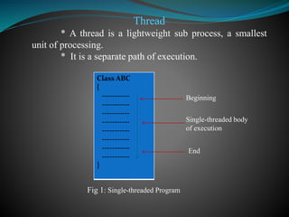 Thread
* A thread is a lightweight sub process, a smallest
unit of processing.
* It is a separate path of execution.
Class ABC
{
-----------
-----------
-----------
-----------
-----------
-----------
-----------
-----------
}
Beginning
Single-threaded body
of execution
End
Fig 1: Single-threaded Program
 