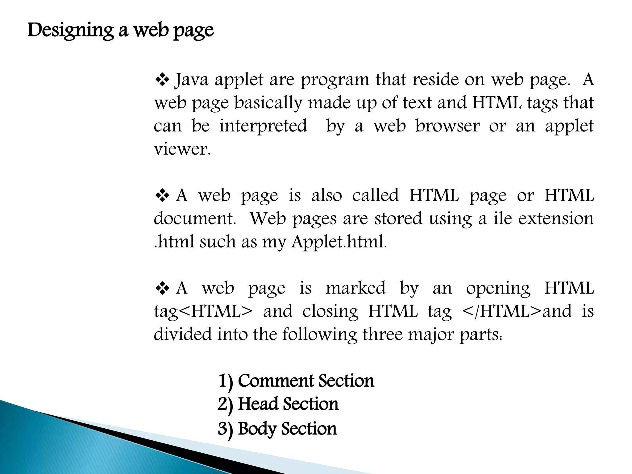 Designing a web page
 Java applet are program that reside on web page. A
web page basically made up of text and HTML tags that
can be interpreted by a web browser or an applet
viewer.
 A web page is also called HTML page or HTML
document. Web pages are stored using a ile extension
.html such as my Applet.html.
 A web page is marked by an opening HTML
tag<HTML> and closing HTML tag </HTML>and is
divided into the following three major parts:
1) Comment Section
2) Head Section
3) Body Section
 