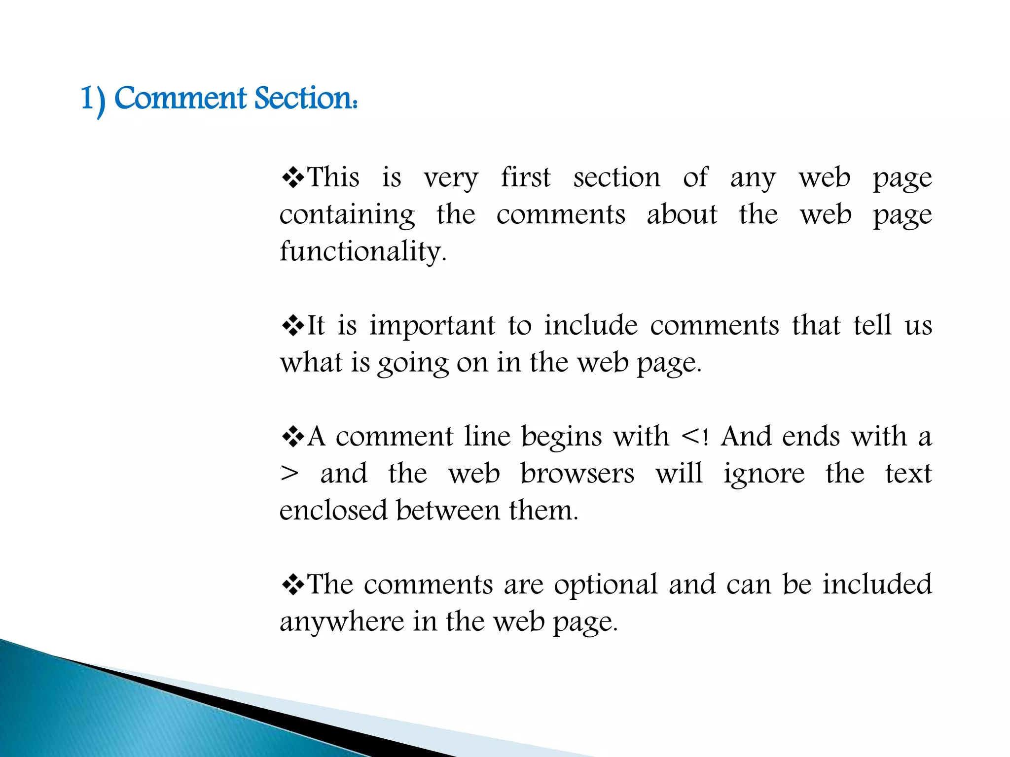 1) Comment Section:
This is very first section of any web page
containing the comments about the web page
functionality.
It is important to include comments that tell us
what is going on in the web page.
A comment line begins with <! And ends with a
> and the web browsers will ignore the text
enclosed between them.
The comments are optional and can be included
anywhere in the web page.
 