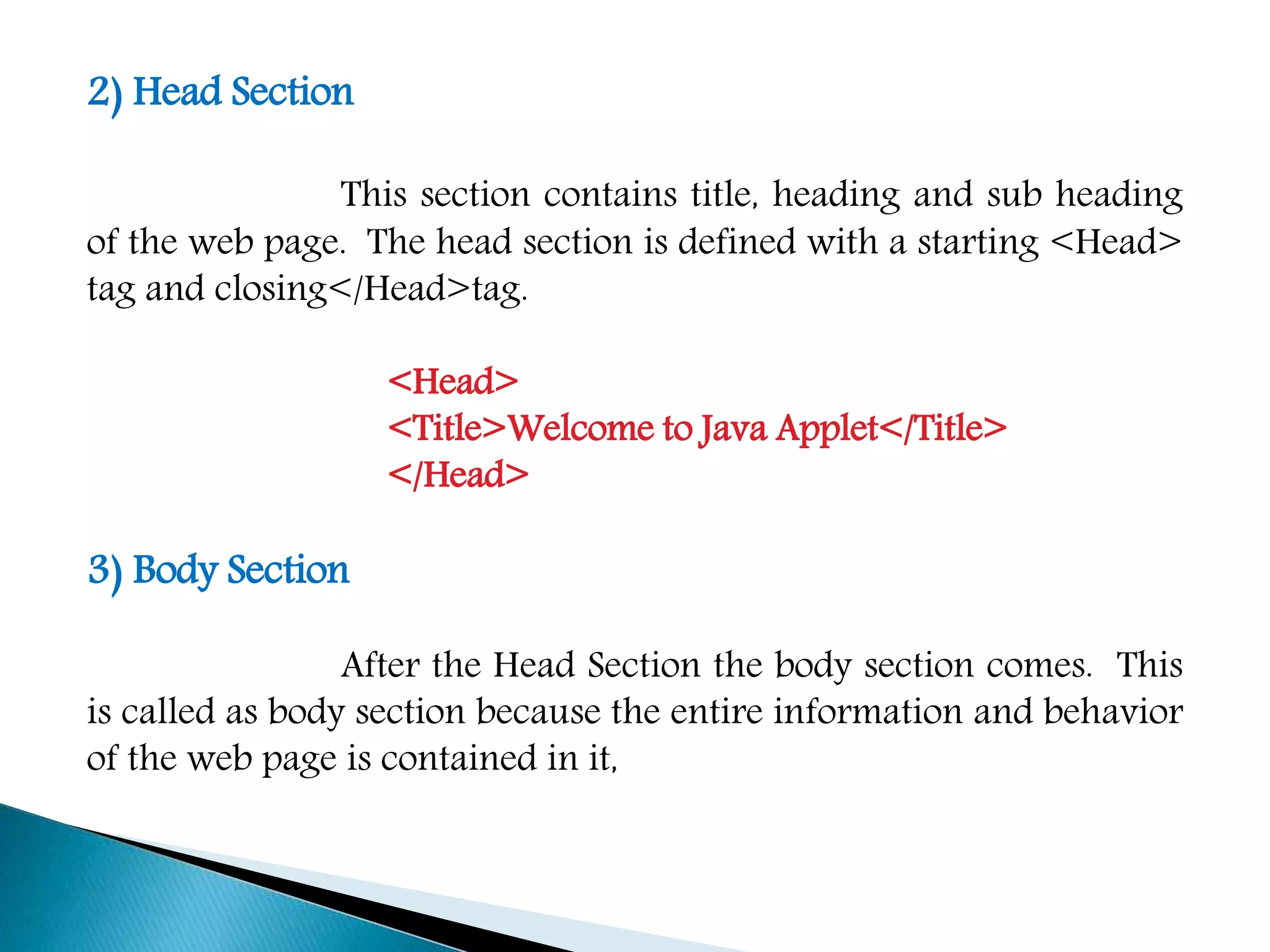 2) Head Section
This section contains title, heading and sub heading
of the web page. The head section is defined with a starting <Head>
tag and closing</Head>tag.
<Head>
<Title>Welcome to Java Applet</Title>
</Head>
3) Body Section
After the Head Section the body section comes. This
is called as body section because the entire information and behavior
of the web page is contained in it,
 