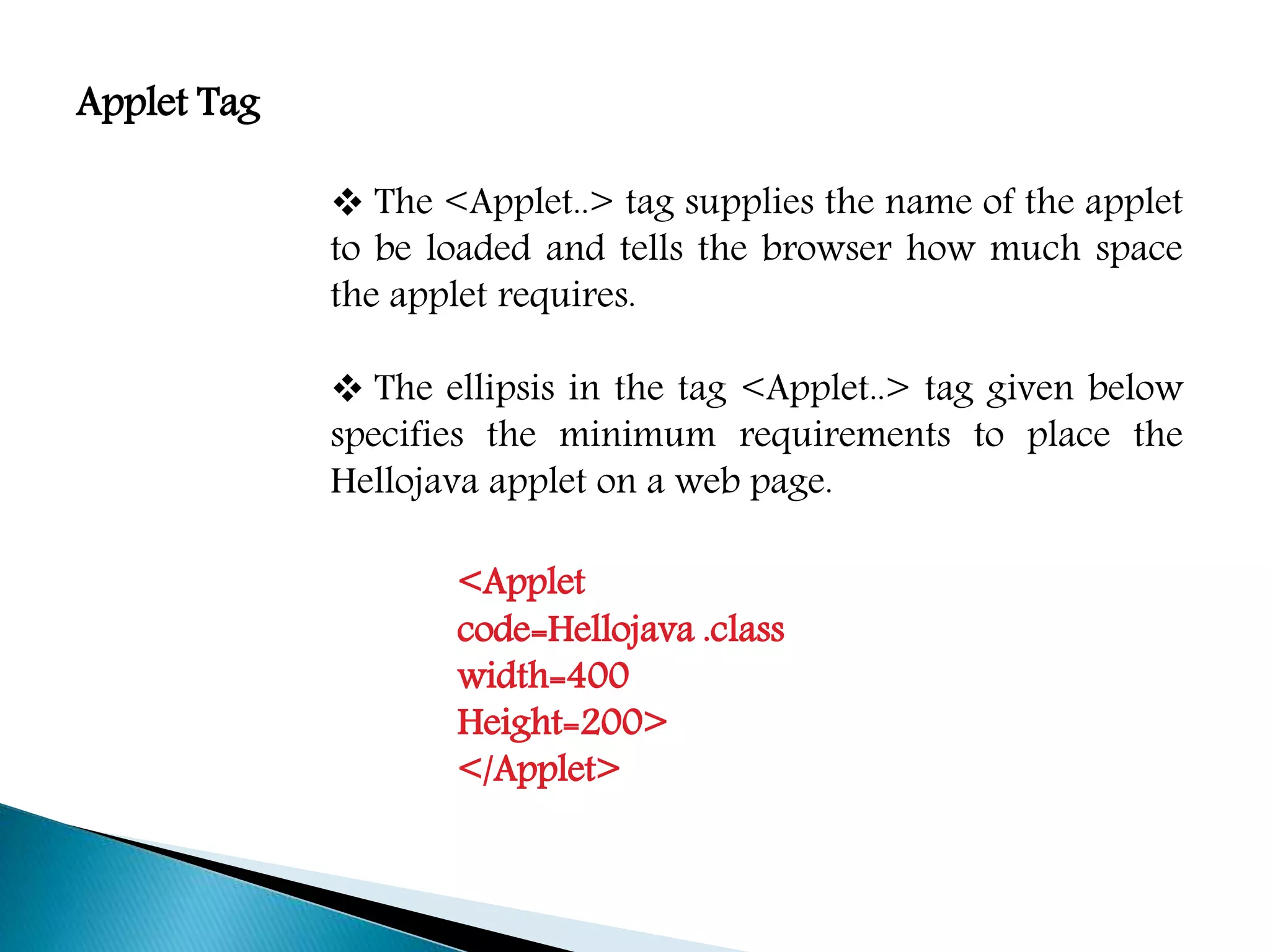 Applet Tag
 The <Applet..> tag supplies the name of the applet
to be loaded and tells the browser how much space
the applet requires.
 The ellipsis in the tag <Applet..> tag given below
specifies the minimum requirements to place the
Hellojava applet on a web page.
<Applet
code=Hellojava .class
width=400
Height=200>
</Applet>
 