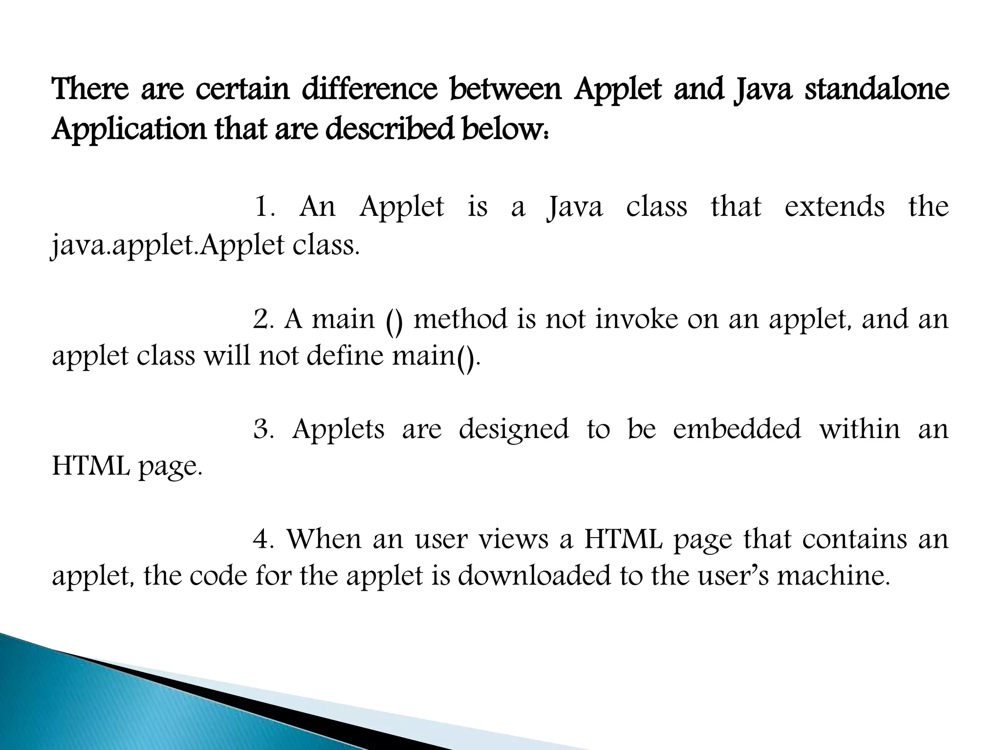 There are certain difference between Applet and Java standalone
Application that are described below:
1. An Applet is a Java class that extends the
java.applet.Applet class.
2. A main () method is not invoke on an applet, and an
applet class will not define main().
3. Applets are designed to be embedded within an
HTML page.
4. When an user views a HTML page that contains an
applet, the code for the applet is downloaded to the user’s machine.
 