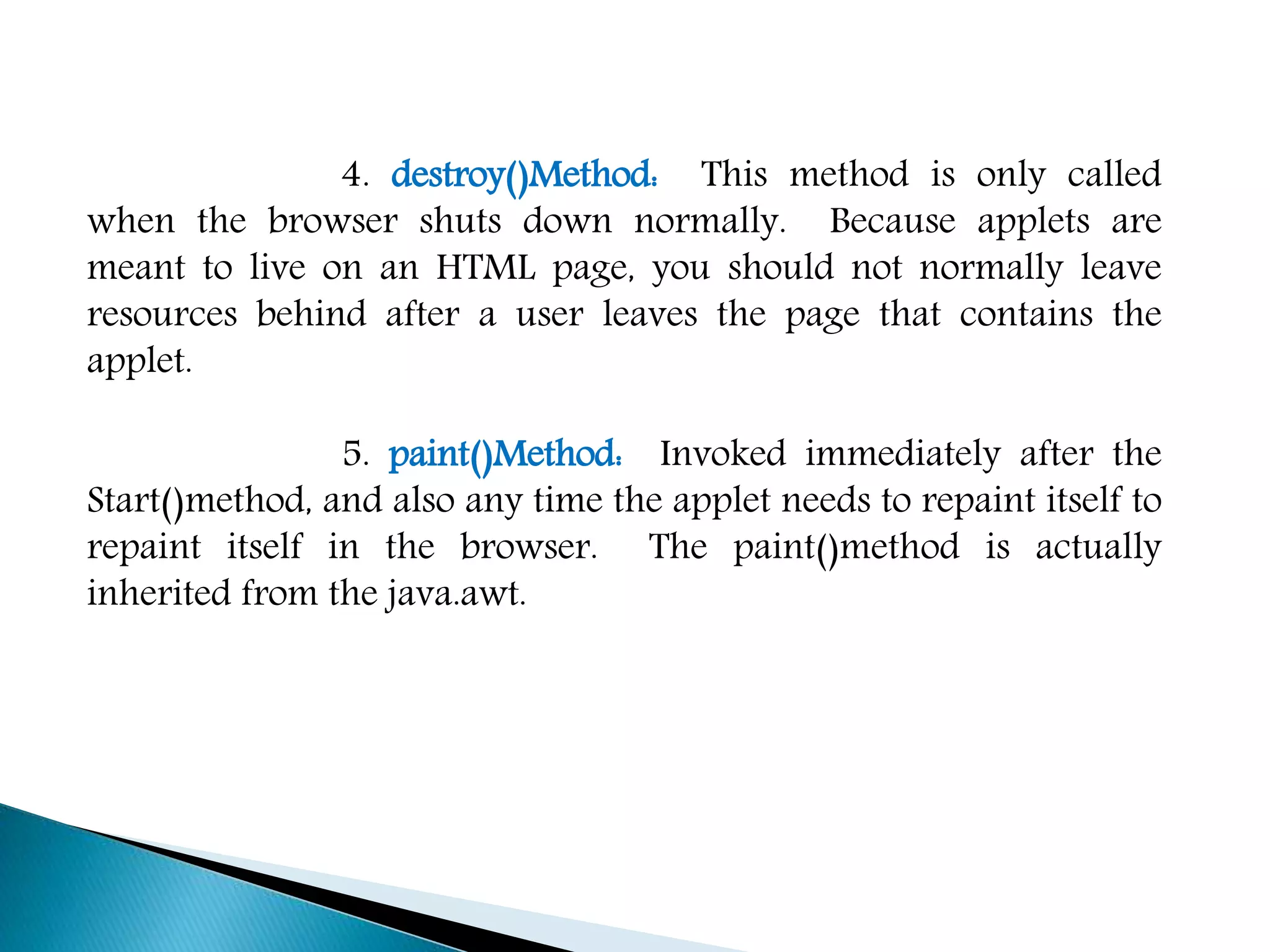 4. destroy()Method: This method is only called
when the browser shuts down normally. Because applets are
meant to live on an HTML page, you should not normally leave
resources behind after a user leaves the page that contains the
applet.
5. paint()Method: Invoked immediately after the
Start()method, and also any time the applet needs to repaint itself to
repaint itself in the browser. The paint()method is actually
inherited from the java.awt.
 