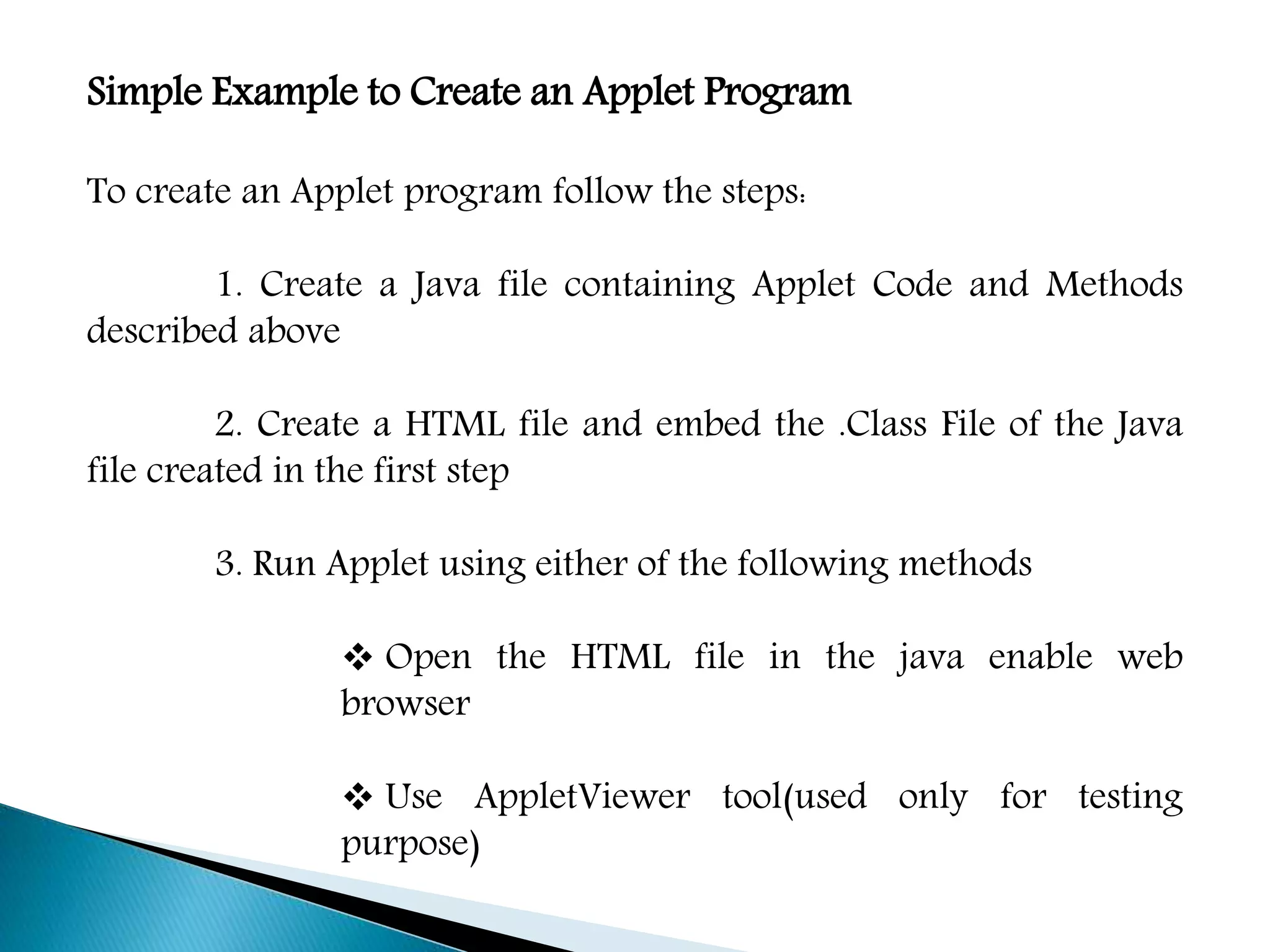 Simple Example to Create an Applet Program
To create an Applet program follow the steps:
1. Create a Java file containing Applet Code and Methods
described above
2. Create a HTML file and embed the .Class File of the Java
file created in the first step
3. Run Applet using either of the following methods
 Open the HTML file in the java enable web
browser
 Use AppletViewer tool(used only for testing
purpose)
 