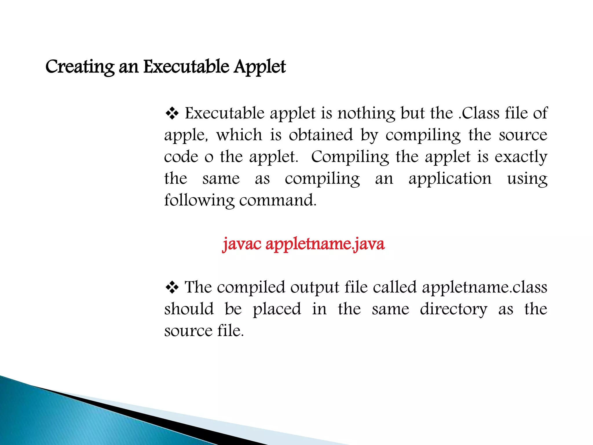 Creating an Executable Applet
 Executable applet is nothing but the .Class file of
apple, which is obtained by compiling the source
code o the applet. Compiling the applet is exactly
the same as compiling an application using
following command.
javac appletname.java
 The compiled output file called appletname.class
should be placed in the same directory as the
source file.
 