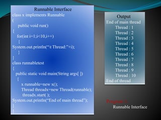 Runnable Interface
class x implements Runnable
(
public void run()
{
for(int i=1;i<10,i++)
{
System.out.println(“t Thread:”+i);
}
}
class runnabletest
{
public static void main(String args[ ])
{
x runnable=new x();
Thread threadx=new Thread(runnable);
threadx.start( );
System.out.println(“End of main thread”);
}
}
Output
End of main thread
Thread : 1
Thread : 2
Thread : 3
Thread : 4
Thread : 5
Thread : 6
Thread : 7
Thread : 8
Thread : 9
Thread : 10
End of thread
Program 1:
Runnable Interface
 