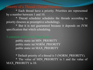 Priority of a Thread (Thread Priority) :
* Each thread have a priority. Priorities are represented
by a number between 1 and 10.
* Thread scheduler schedules the threads according to
priority (known as preemptive scheduling).
* But it is not guaranteed because it depends on JVM
specification that which scheduling.
3 constants defined in Thread class:
public static int MIN_PRIORITY
public static int NORM_PRIORITY
public static int MAX_PRIORITY
* Default priority of a thread is 5 (NORM_PRIORITY).
* The value of MIN_PRIORITY is 1 and the value of
MAX_PRIORITY is 10.
 