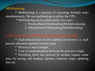 Multitasking
* Multitasking is a process of executing multiple tasks
simultaneously. We use multitasking to utilize the CPU.
* Multitasking can be achieved by two ways:
1. Process-based Multitasking(Multiprocessing)
2. Thread-based Multitasking(Multithreading)
1) Process-based Multitasking (Multiprocessing)
* Each process have its own address in memory i.e. each
process allocates separate memory area.
* Process is heavyweight.
* Cost of communication between the process is high.
* Switching from one process to another require some
time for saving and loading registers, memory maps, updating
lists etc.
 