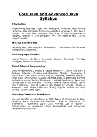 Core Java and Advanced Java
Syllabus
Introduction
Programming language Types and Paradigms, Computer Programming
Hierarchy, How Computer Architecture Affects a Language ? , Why Java ?
,Flavors of Java, Java Designing Goal, Role of Java Programmer in
Industry, Features of Java Language, JVM –The heart of Java , Java’s
Magic Bytecode.
The Java Environment:
Installing Java, Java Program Development , Java Source File Structure
,Compilation, Executions.
Basic Language Elements:
Lexical Tokens, Identifiers, Keywords, Literals, Comments ,Primitive
Datatypes, Operators Assignments.
Object Oriented Programming
Class Fundamentals , Object & Object reference , Object Life time &
Garbage Collection, Creating and Operating Objects , Constructor &
initialization code block, Access Control, Modifiers, methods Nested ,
Inner Class &Anonymous Classes ,Abstract Class & Interfaces Defining
Methods, Argument Passing Mechanism , Method Overloading, Recursion,
Dealing with Static Members, Finalize() Method, Native Method. Use of
“this “ reference, Use of Modifiers with Classes & Methods, Design of
Accessors and Mutator Methods Cloning Objects, shallow and deep
cloning, Generic Class Types.
Extending Classes and Inheritance
Use and Benefits of Inheritance in OOP, Types of Inheritance in Java,
Inheriting Data members and Methods , Role of Constructors in
inheritance , Overriding Super Class Methods ,Use of “super” ,
Polymorphism in inheritance ,Type Compatibility and Conversion
Implementing interfaces.
 