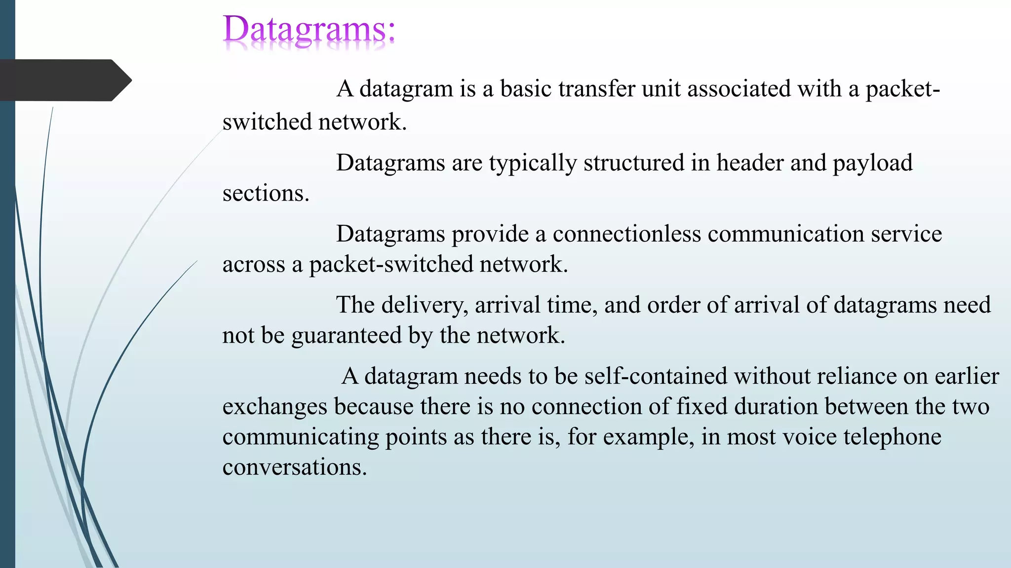 A datagram is a basic transfer unit associated with a packet-
switched network.
Datagrams are typically structured in header and payload
sections.
Datagrams provide a connectionless communication service
across a packet-switched network.
The delivery, arrival time, and order of arrival of datagrams need
not be guaranteed by the network.
A datagram needs to be self-contained without reliance on earlier
exchanges because there is no connection of fixed duration between the two
communicating points as there is, for example, in most voice telephone
conversations.
 