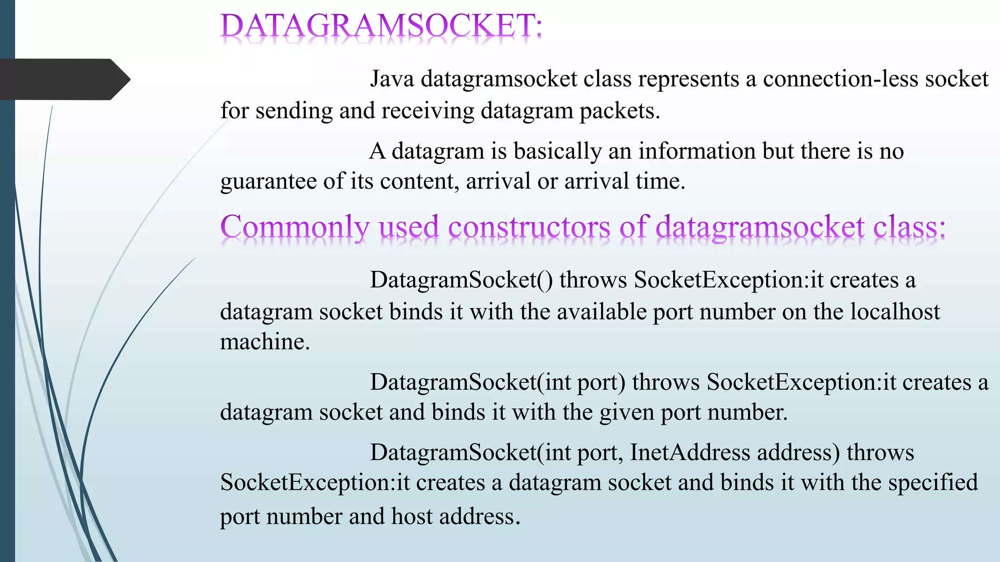 Java datagramsocket class represents a connection-less socket
for sending and receiving datagram packets.
A datagram is basically an information but there is no
guarantee of its content, arrival or arrival time.
DatagramSocket() throws SocketException:it creates a
datagram socket binds it with the available port number on the localhost
machine.
DatagramSocket(int port) throws SocketException:it creates a
datagram socket and binds it with the given port number.
DatagramSocket(int port, InetAddress address) throws
SocketException:it creates a datagram socket and binds it with the specified
port number and host address.
 