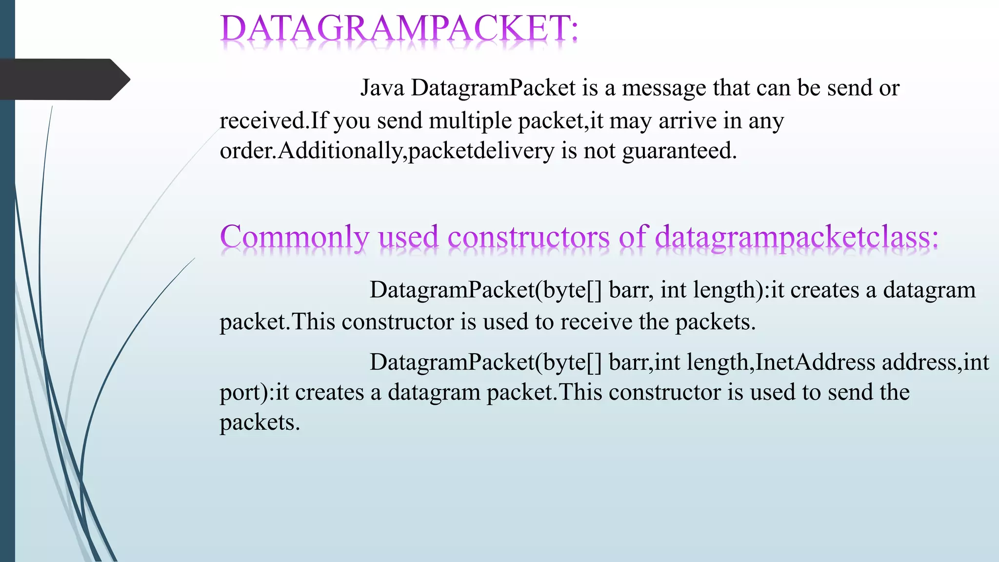 Java DatagramPacket is a message that can be send or
received.If you send multiple packet,it may arrive in any
order.Additionally,packetdelivery is not guaranteed.
DatagramPacket(byte[] barr, int length):it creates a datagram
packet.This constructor is used to receive the packets.
DatagramPacket(byte[] barr,int length,InetAddress address,int
port):it creates a datagram packet.This constructor is used to send the
packets.
 