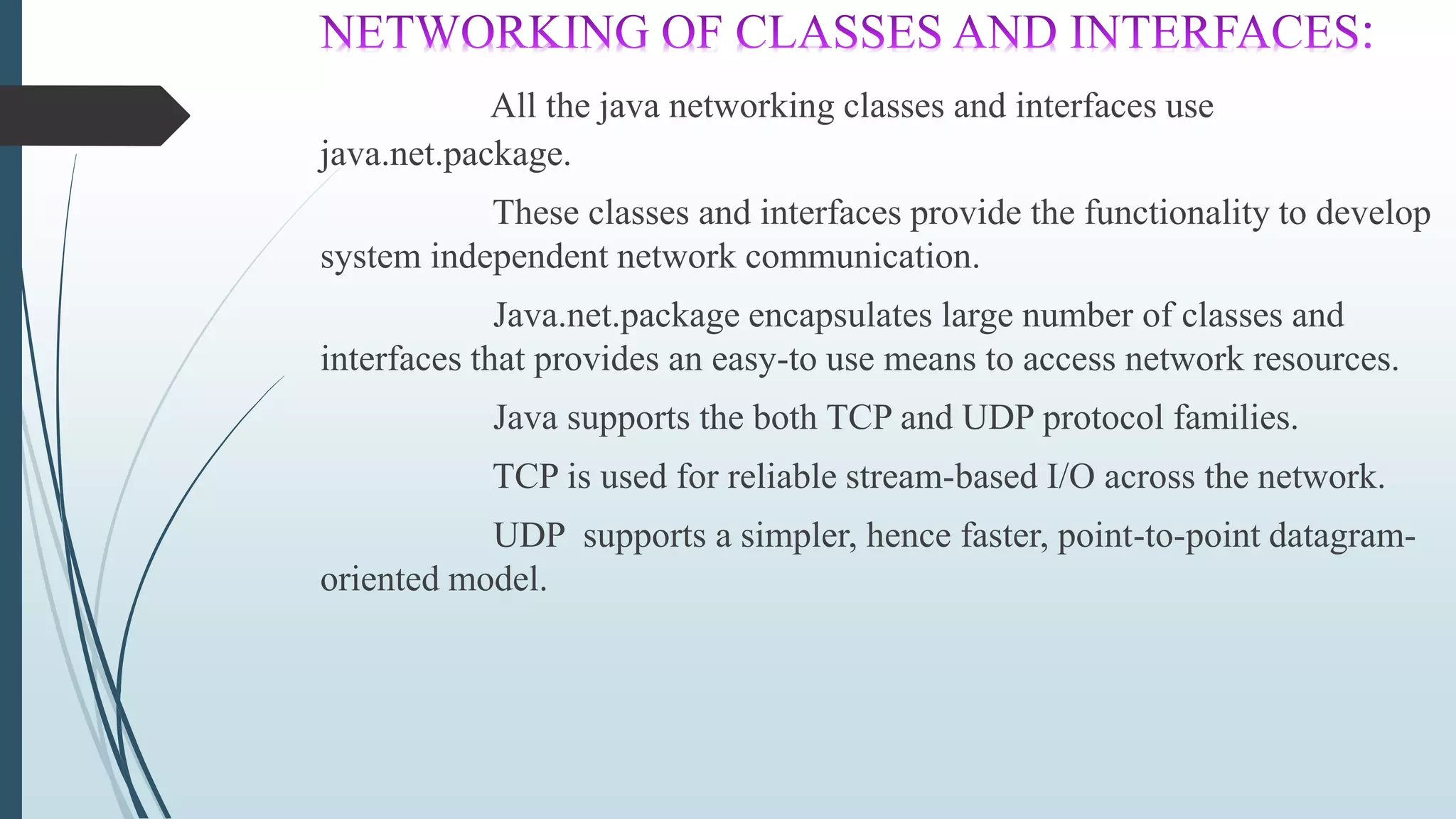 All the java networking classes and interfaces use
java.net.package.
These classes and interfaces provide the functionality to develop
system independent network communication.
Java.net.package encapsulates large number of classes and
interfaces that provides an easy-to use means to access network resources.
Java supports the both TCP and UDP protocol families.
TCP is used for reliable stream-based I/O across the network.
UDP supports a simpler, hence faster, point-to-point datagram-
oriented model.
 