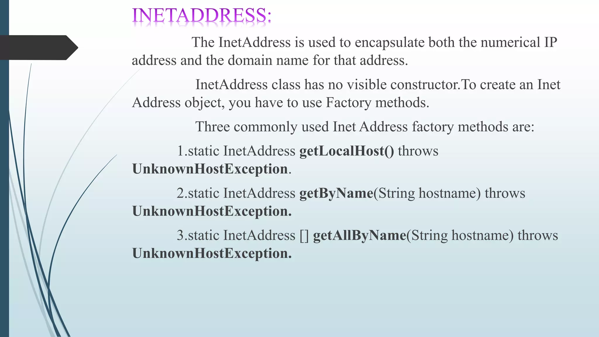The InetAddress is used to encapsulate both the numerical IP
address and the domain name for that address.
InetAddress class has no visible constructor.To create an Inet
Address object, you have to use Factory methods.
Three commonly used Inet Address factory methods are:
1.static InetAddress getLocalHost() throws
UnknownHostException.
2.static InetAddress getByName(String hostname) throws
UnknownHostException.
3.static InetAddress [] getAllByName(String hostname) throws
UnknownHostException.
 