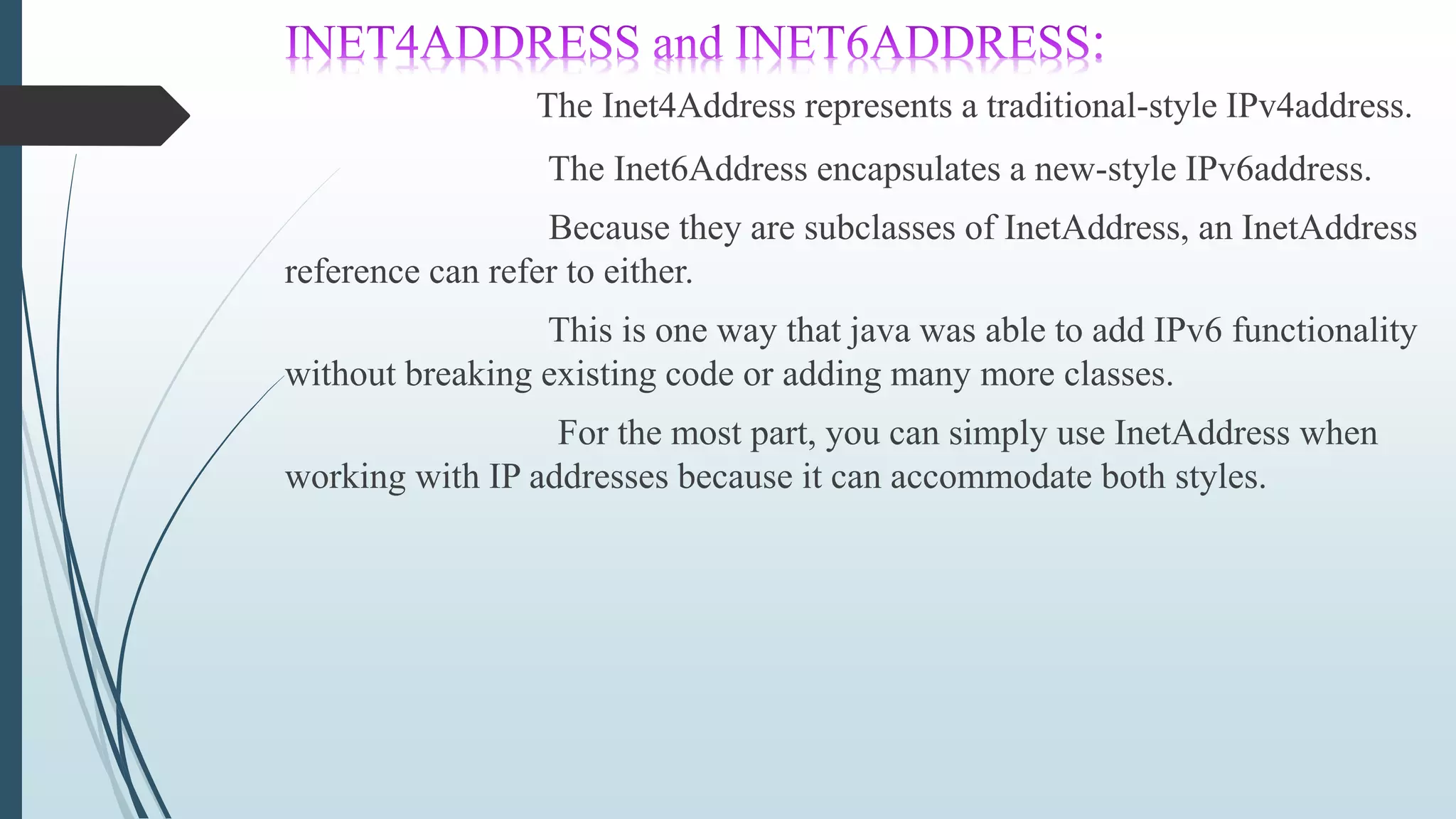 The Inet4Address represents a traditional-style IPv4address.
The Inet6Address encapsulates a new-style IPv6address.
Because they are subclasses of InetAddress, an InetAddress
reference can refer to either.
This is one way that java was able to add IPv6 functionality
without breaking existing code or adding many more classes.
For the most part, you can simply use InetAddress when
working with IP addresses because it can accommodate both styles.
 