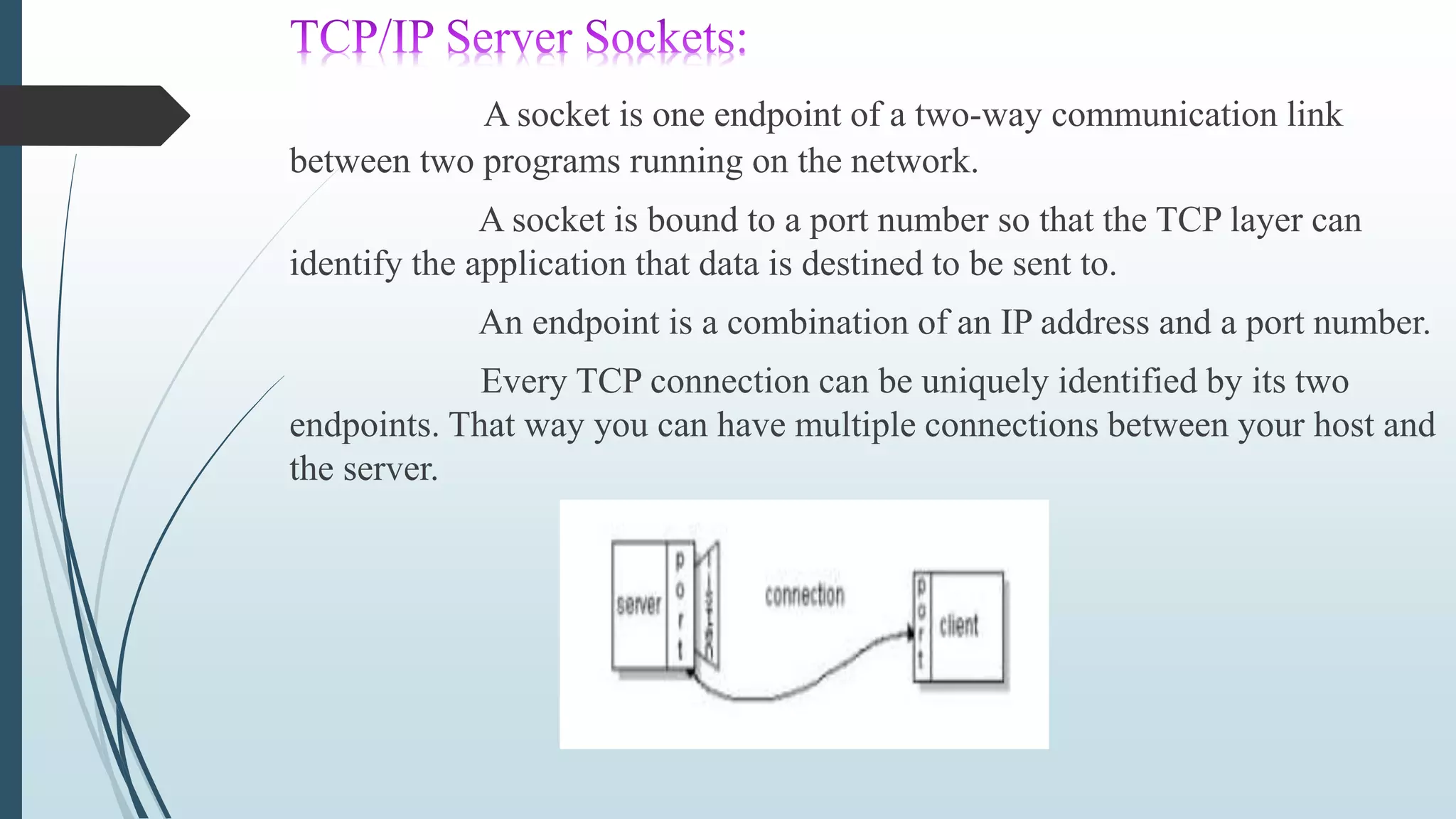 A socket is one endpoint of a two-way communication link
between two programs running on the network.
A socket is bound to a port number so that the TCP layer can
identify the application that data is destined to be sent to.
An endpoint is a combination of an IP address and a port number.
Every TCP connection can be uniquely identified by its two
endpoints. That way you can have multiple connections between your host and
the server.
 