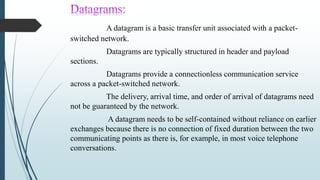 A datagram is a basic transfer unit associated with a packet-
switched network.
Datagrams are typically structured in header and payload
sections.
Datagrams provide a connectionless communication service
across a packet-switched network.
The delivery, arrival time, and order of arrival of datagrams need
not be guaranteed by the network.
A datagram needs to be self-contained without reliance on earlier
exchanges because there is no connection of fixed duration between the two
communicating points as there is, for example, in most voice telephone
conversations.
 