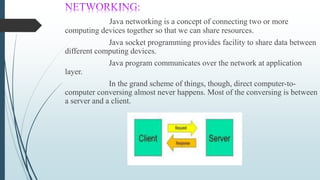 Java networking is a concept of connecting two or more
computing devices together so that we can share resources.
Java socket programming provides facility to share data between
different computing devices.
Java program communicates over the network at application
layer.
In the grand scheme of things, though, direct computer-to-
computer conversing almost never happens. Most of the conversing is between
a server and a client.
 