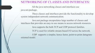 All the java networking classes and interfaces use
java.net.package.
These classes and interfaces provide the functionality to develop
system independent network communication.
Java.net.package encapsulates large number of classes and
interfaces that provides an easy-to use means to access network resources.
Java supports the both TCP and UDP protocol families.
TCP is used for reliable stream-based I/O across the network.
UDP supports a simpler, hence faster, point-to-point datagram-
oriented model.
 